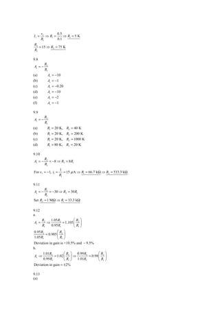 vI        0.5
I1 =      ⇒ R1 =     ⇒ R1 = 5 K
       R1        0.1
R2
   = 15 ⇒ R2 = 75 K
R1

9.8
         R2
Av = −
         R1
(a)        Av = −10
(b)        Av = −1
(c)        Av = −0.20
(d)        Av = −10
(e)        Av = −2
(f)        Av = −1

9.9
         R2
Av = −
         R1
(a)       R1 = 20 K, R2 = 40 K
(b)       R1 = 20 K, R2 = 200 K
(c)       R1 = 20 K, R2 = 1000 K
(d)       R1 = 80 K, R2 = 20 K

9.10
         R2
Av = −      = −8 ⇒ R2 = 8 R1
         R1
                     1
For vI = −1, i1 =       = 15 μ A ⇒ R1 = 66.7 kΩ ⇒ R2 = 533.3 kΩ
                     R1

9.11
         R2
Av = −      = −30 ⇒ R2 = 30 R1
         R1
Set R2 = 1 MΩ ⇒ R1 = 33.3 kΩ

9.12
a.
       R2   1.05R2          ⎛R ⎞
Av =      ⇒         = 1.105 ⎜ 2 ⎟
       R1   0.95 R1         ⎝ R1 ⎠
0.95R2         ⎛R ⎞
       = 0.905 ⎜ 2 ⎟
1.05R1         ⎝ R1 ⎠
Deviation in gain is +10.5% and − 9.5%
b.
      1.01R2         ⎛R ⎞    0.99 R2        ⎛R ⎞
 Av ⇒         = 1.02 ⎜ 2 ⎟ ⇒         = 0.98 ⎜ 2 ⎟
      0.99 R1        ⎝ R1 ⎠  1.01R1         ⎝ R1 ⎠
Deviation in gain = ±2%

9.13
(a)
 