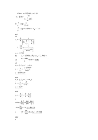 Want Av = −22 ( 0.98 ) = −21.56
                    −22
 So − 21.56 =
                     1
                 1+     ( 23)
                    Aod
       1           22
1+        ( 23) =
      Aod         21.56
       1
          ( 23) = 0.020408 ⇒ Aod = 1127
      Aod

9.17
(a)
       R2              1
Av = −    ⋅
       R1 ⎡        1 ⎛ R2 ⎞ ⎤
            ⎢1 +       ⎜1 + ⎟ ⎥
            ⎣ Aod ⎝          R1 ⎠ ⎦
      100             1
   =−       ⋅
       25 ⎡           1          ⎤
              ⎢1 + 5 × 103 ( 5 ) ⎥
              ⎣                  ⎦
Av = −3.9960
(b)        vO = −3.9960 (1.00 ) ⇒ vO = −3.9960 V
            4 − 3.9960
(c)                    × 100% = 0.10%
                 4
(d)
 vO = Aod ( v2 − v1 ) = − Aod v1
         vO    − ( −3.9960 )
v1 = −       =
         Aod      5 × 10+3
v1 = 0.7992 mV

9.18
vO = Aod ( v2 − v1 ) = − Aod v1
      v          −5
v1 = − O =
      Aod 5 × 10+3
v1 = −1 mV

9.19
         R2 ⎛ R3 R3 ⎞
Av = −      ⎜1 + + ⎟
         R1 ⎝ R4 R2 ⎠
a.
           R2 ⎛ 100 100 ⎞
−10 = −       ⎜1 + +    ⎟
          100 ⎝ 100 R2 ⎠
         2 R2
  10 =        + 1 ⇒ R2 = 450 kΩ
         100
                  2R
b.          100 = 2 + 1 ⇒ R2 = 4.95 MΩ
                  100

9.20
a.
 