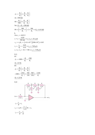 R2 ⎛ R3 R3 ⎞
Av = −    ⎜1 + + ⎟
       R1 ⎝ R4 R2 ⎠
R1 = 500 kΩ
     R2 ⎛ R3 R3 ⎞
80 =    ⎜1 +    + ⎟
    500 ⎝ R4 R2 ⎠
Set R2 = R3 = 500 kΩ
        ⎛ 500 ⎞             500
80 = 1⎜ 1 +      + 1⎟ = 2 +       ⇒ R4 = 6.41 kΩ
        ⎝    R4     ⎠        R4
b.
For vI = −0.05 V
           −0.05
i1 = i2 =          ⇒ i1 = i2 = −0.1 μ A
          500 kΩ
v X = −i2 R2 = − ( −0.1× 10−6 )( 500 × 103 ) = 0.05
         vX    0.05
i4 = −      =−      ⇒ i4 = −7.80 μ A
         R4    6.41
i3 = i2 + i4 = −0.1 − 7.80 ⇒ i3 = −7.90 μ A

9.21
(a)
                  − R2 −500
Av = −1000 =          =
                   R1   R1
R1 = 0.5 K
(b)
      − R2 ⎛ R3 R3 ⎞
Av =       ⎜1 +    + ⎟
       R1 ⎝ R4 R2 ⎠
          −250 ⎛ 500 500 ⎞ −1250
−1000 =         ⎜1 +   + ⎟=
            R1 ⎝ 250 250 ⎠   R1
R1 = 1.25 K

9.22




        vI
 i1 =      = i2
        R
                ⎛v ⎞
v A = −i2 R = − ⎜ I ⎟ R = −vI
                ⎝R⎠
        v     v
 i3 = − A = I
        R R
 