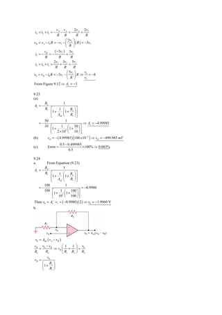 vA vA         2v       2v
 i4 = i2 + i3 = −   −     =− A = I
                  R R            R       R
                        ⎛ 2vI ⎞
vB = v A − i4 R = −vI − ⎜     ⎟ ( R ) = −3vI
                        ⎝ R ⎠
         vB      ( −3vI ) 3vI
 i5 = −      =−          =
         R          R        R
                2vI 3vI 5vI
 i6 = i4 + i5 =      +      =
                 R      R      R
                          ⎛ 5vI ⎞     v0
v0 = vB − i6 R = −3vI − ⎜       ⎟ R ⇒ v = −8
                          ⎝ R ⎠        I

From Figure 9.12 ⇒ Av = −3

9.23
(a)
        R2          1
Av = −     ⋅
        R1 ⎡      1 ⎛ R2 ⎞ ⎤
             ⎢1 +   ⎜1 + ⎟ ⎥
             ⎣ Aod ⎝       R1 ⎠ ⎦
        50            1
      =− ⋅                           ⇒ Av = −4.99985
        10 ⎡       1 ⎛ 50 ⎞ ⎤
              1+          1 + ⎟⎥
             ⎢ 2 × 105 ⎜ 10
             ⎣          ⎝         ⎠⎦
(b)        vO = − ( 4.99985 ) (100 × 10−3 ) ⇒ vO = −499.985 mV
                     0.5 − 0.499985
(c)        Error =                  × 100% ⇒ 0.003%
                           0.5

9.24
a.     From Equation (9.23)
      R2           1
Av = − ⋅
      R1 ⎡      1 ⎛ R2 ⎞ ⎤
          ⎢1 +     ⎜1 + ⎟ ⎥
          ⎣ Aod ⎝       R1 ⎠ ⎦
      100            1
   =−     ⋅                      = −0.9980
      100 ⎡      1 ⎛ 100 ⎞ ⎤
             1 + 3 ⎜1 +
            ⎢ 10              ⎟⎥
            ⎣       ⎝ 100 ⎠ ⎦
Then v0 = Av ⋅ vI = ( −0.9980 )( 2 ) ⇒ v0 = −1.9960 V
b.




 v0 = Aod ( v A − vB )
vB v0 − vB         ⎛ 1  1 ⎞ v
   =          ⇒ vB ⎜ + ⎟ = 0
R1     R2          ⎝ R1 R2 ⎠ R2
         v0
vB =
     ⎛ R2 ⎞
     ⎜1 + ⎟
     ⎝     R1 ⎠
 