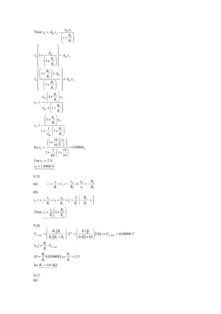 Aod v0
Then v0 = Aod v A −
                       ⎛ R2 ⎞
                       ⎜1 + ⎟
                       ⎝   R1 ⎠
   ⎡           ⎤
   ⎢           ⎥
v0 ⎢1 +
        Aod ⎥
                 = Aod v A
   ⎢ ⎛ R ⎞⎥
   ⎢ ⎜1 + ⎟ ⎥
           2

   ⎢ ⎝
   ⎣      R1 ⎠ ⎥
               ⎦
   ⎡ ⎛ R2 ⎞             ⎤
   ⎢ ⎜ 1 + ⎟ + Aod ⎥
v0 ⎢ ⎝
           R1 ⎠         ⎥=A v
   ⎢ ⎛ R ⎞ ⎥                od A

   ⎢ ⎜1 + 2 ⎟ ⎥
   ⎢ ⎝
   ⎣           R1 ⎠ ⎥   ⎦
            ⎛ R2 ⎞
       Aod ⎜ 1 + ⎟ v A
v0 =        ⎝     R1 ⎠
              ⎛ R ⎞
        Aod + ⎜ 1 + 2 ⎟
              ⎝      R1 ⎠
          ⎛ R2 ⎞
          ⎜1 + ⎟ vA
v0 = ⎝
                R1 ⎠
             1 ⎛ R2 ⎞
       1+       ⎜1 + ⎟
           Aod ⎝      R1 ⎠
            ⎛ 10 ⎞ ⎛ vI ⎞
            ⎜1 + ⎟ ⎜ ⎟
So v0 = ⎝
                 10 ⎠ ⎝ 2 ⎠
                             = 0.9980vI
                1 ⎛ 10 ⎞
           1 + 3 ⎜1 + ⎟
               10 ⎝ 10 ⎠
For vI = 2 V
v0 = 1.9960 V

9.25
                   vl         v   v     R
(a)         ii =      = i2 = − O ⇒ O = − 2
                   R1         R2   vl   R1
(b)
        vl        v         1 ⎛ R2      ⎞
i2 = i1 =   = i3 + O = i3 +    ⎜ − ⋅ vl ⎟
        R1        RL        RL ⎝ R1     ⎠
           v ⎛ R ⎞
Then i3 = l ⎜ 1 + 2 ⎟
           R1 ⎝ RL ⎠

9.26
          ⎛ R3 R1 ⎞ + ⎛ 0.1 1 ⎞
                           ⎜ 0.1 1 + 10 ⎟ ( )
VX .max = ⎜           ⋅V = ⎜               10 ⇒ VX .max = 0.09008 V
          ⎜R R +R ⎟ ⎟                   ⎟
          ⎝ 3 1   4 ⎠      ⎝            ⎠
        R
vO = 2 ⋅ VX .max
        R1
       R2              R
10 =      ( 0.09008 ) ⇒ 2 = 111
       R1              R1
So R2 = 111 k Ω

9.27
(a)
 