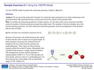 Sample Exercise 9.1  Using the VSEPR Model Use the VSEPR model to predict the molecular geometry of  (a)  O 3 ,  (b)  SnCl 3 – . Solution Analyze:  We are given the molecular formulas of a molecule and a polyatomic ion, both conforming to the general formula AB n  and both having a central atom from the  p  block of the periodic table. Plan:  To predict the molecular geometries of these species, we first draw their Lewis structures and then count the number of electron domains around the central atom. The number of electron domains gives the electron-domain geometry. We then obtain the molecular geometry from the arrangement of the domains that are due to bonds. (a)  We can draw two resonance structures for O 3 : Because of resonance, the bonds between the central O atom and the outer O atoms are of equal length. In both resonance structures the central O atom is bonded to the two outer O atoms and has one nonbonding pair. Thus, there are three electron domains about the central O atoms. (Remember that a double bond counts as a single electron domain.) The arrangement of three electron domains is trigonal planar (Table 9.1). Two of the domains are from bonds, and one is due to a nonbonding pair. So, the molecule has a bent shape with an ideal bond angle of 120° (Table 9.2). 