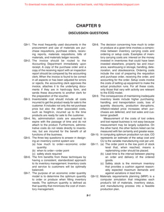 CHAPTER 9
DISCUSSION QUESTIONS
9-1
Q9-1. The most frequently used documents in the
procurement and use of materials are pur-
chase requisitions, purchase orders, receiv-
ing reports, materials requisitions, bills of
materials, and materials ledger records.
Q9-2. The invoice should be routed to the
Accounting Department immediately upon
receipt. A copy of the purchase order and a
copy of the receiving report with an inspection
report should be compared by the accounting
clerk. When the invoice is found to be correct
in all aspects or has been adjusted for errors
or rejects, the accounting clerk approves the
invoice, attaches it to the underlying docu-
ments if they are in hard-copy form, and
sends these documents to another clerk for
the preparation of the voucher.
Q9-3. Inventoriable cost should include all costs
incurred to get the product ready for sale to the
customer. It includes not only the net purchase
price but also the other associated costs,
such as freight-in, incurred up to the time
products are ready for sale to the customer.
Q9-4. No, administration costs are assumed to
expire with the passage of time and do not
attach to the product. Furthermore, adminis-
trative costs do not relate directly to invento-
ries, but are incurred for the benefit of all
functions of the business.
Q9-5. The three key questions to answer in design-
ing an inventory control system are:
(a) how much to order—economic order
quantity
(b) when to order—order point
(c) safety stock required
Q9-6. The firm benefits from these techniques by
having a consistent, standardized approach
to its inventory management. Inventory costs
and service to customers will be optimally
balanced.
Q9-7. The purpose of an economic order quantity
model is to determine the optimum quantity
to order or produce when filling inventory
needs. The optimum quantity is defined as
that quantity that minimizes the cost of inven-
tory management.
Q9-8. The decision concerning how much to order
or produce at a given time involves a compro-
mise between inventory carrying costs and
ordering or setup costs. Examples of inven-
tory carrying costs are: interest on the money
invested in inventories that could have been
invested elsewhere, property tax and insur-
ance, warehousing or storage, handling, dete-
rioration, and obsolescence. Ordering costs
include the cost of preparing the requisition
and purchase order, receiving the order, and
accounting for the order. Setup costs involve
the costs of setting up equipment to make the
actual production runs. For all these costs,
only those that vary with activity are relevant
to the EOQ model.
Q9-9. The consequences of maintaining inadequate
inventory levels include higher purchasing,
handling, and transportation costs, loss of
quantity discounts, production disruptions,
inflation-related price increases when pur-
chases are deferred, and lost sales and cus-
tomer goodwill.
Measurement of the costs of lost orders
and lost repeat business is not easy because
measurement may be largely subjective. On
the other hand, the other factors listed can be
measured with fair certainty and greater ease.
Q9-10. In computing optimum production run size, CO
represents an estimate of the setup cost and
CU is the variable manufacturing cost per unit.
Q9-11. (a) The order point is the low point of stock
level that, when reached, means a
replenishing order should be placed.
(b) Lead time is the interval between placing
an order and delivery of the ordered
goods.
(c) Safety stock is the minimum inventory
that provides a cushion against reason-
ably expected maximum demands and
against variations in lead time.
Q9-12. Materials requirements planning (MRP) is a
computer simulation that integrates each
product’s bill of materials, inventory status,
and manufacturing process into a feasible
production plan.
To download more slides, ebook, solutions and test bank, visit http://downloadslide.blogspot.com
 
