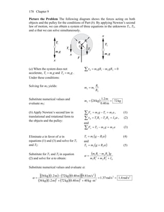 Chapter 9178
Picture the Problem The following diagram shows the forces acting on both
objects and the pulley for the conditions of Part (b). By applying Newton’s second
law of motion, we can obtain a system of three equations in the unknowns T1, T2,
and α that we can solve simultaneously.
1T
1T 2T
2T
gm1
gm2
F
0
x
x
x
1R
2R
(a) When the system does not
accelerate, and .
Under these conditions:
gmT 11 = gmT 22 =
022110 =−=∑ gRmgRmτ
Solving for m2 yields:
2
1
12
R
R
mm =
Substitute numerical values and
evaluate m2:
( ) kg72
m0.40
m1.2
kg242 ==m
(b) Apply Newton’s second law in
translational and rotational form to
the objects and the pulley:
∑ =−= amTgmFx 111 , (1)
∑ =−= ατ 022110 IRTRT , (2)
and
∑ =−= amgmTFx 222 (3)
Eliminate a in favor of α in
equations (1) and (3) and solve for T1
and T2:
( )α111 RgmT −= (4)
and
( )α222 RgmT += (5)
Substitute for T1 and T2 in equation
(2) and solve for α to obtain:
( )
0
2
22
2
11
2211
IRmRm
gRmRm
++
−
=α
Substitute numerical values and evaluate α:
( )( ) ( )( )[ ]( )
( )( ) ( )( )
22
222
2
rad/s4.1rad/s37.1
mkg40m0.40kg72m1.2kg36
m/s9.81m0.40kg72m1.2kg36
==
⋅++
−
=α
 