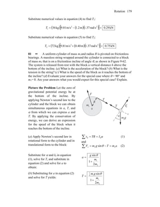 Rotation 179
Substitute numerical values in equation (4) to find T1:
( )[ ( )( )] kN0.29rad/s1.37m1.2m/s9.81kg36 22
1 =−=T
Substitute numerical values in equation (5) to find T2:
( )[ ( )( )] kN50.7rad/s1.37m40.0m/s9.81kg27 22
2 =+=T
81 •• A uniform cylinder of mass m1and radius R is pivoted on frictionless
bearings. A massless string wrapped around the cylinder is connected to a block
of mass m2 that is on a frictionless incline of angle θ, as shown in Figure 9-62.
The system is released from rest with the block a vertical distance h above the
bottom of the incline. (a) What is the acceleration of the block? (b) What is the
tension in the string? (c) What is the speed of the block as it reaches the bottom of
the incline? (d) Evaluate your answers for the special case where θ = 90° and
m1= 0. Are your answers what you would expect for this special case? Explain.
Picture the Problem Let the zero of
gravitational potential energy be at
the bottom of the incline. By
applying Newton’s second law to the
cylinder and the block we can obtain
simultaneous equations in a, T, and
α from which we can express a and
T. By applying the conservation of
energy, we can derive an expression
for the speed of the block when it
reaches the bottom of the incline.
0
x
y
θ
m g
m
2
1
T
T
F
F
R
n
(a) Apply Newton’s second law in
rotational form to the cylinder and in
translational form to the block:
∑ == ατ 00 ITR (1)
and
∑ =−= amTgmFx 22 sinθ (2)
Substitute for α and I0 in equation
(1), solve for T, and substitute in
equation (2) and solve for a to
obtain:
2
1
2
1
sin
m
m
g
a
+
=
θ
(b) Substituting for a in equation (2)
and solve for T yields:
2
1
12
1
2
1
sin
m
m
gm
T
+
=
θ
 