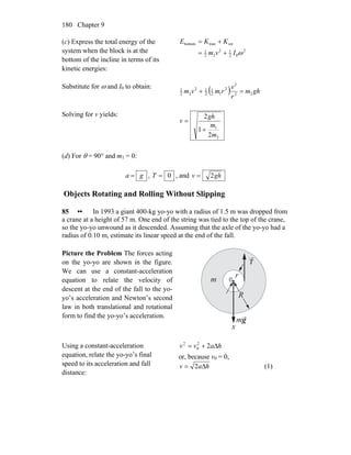 Chapter 9180
(c) Express the total energy of the
system when the block is at the
bottom of the incline in terms of its
kinetic energies:
2
02
12
22
1
rottranbottom
ωIvm
KKE
+=
+=
Substitute for ω and I0 to obtain:
( ) ghm
r
v
rmvm 22
2
2
12
1
2
12
22
1
=+
Solving for v yields:
2
1
2
1
2
m
m
gh
v
+
=
(d) For θ = 90° and m1 = 0:
ga = , 0=T , and ghv 2=
Objects Rotating and Rolling Without Slipping
85 •• In 1993 a giant 400-kg yo-yo with a radius of 1.5 m was dropped from
a crane at a height of 57 m. One end of the string was tied to the top of the crane,
so the yo-yo unwound as it descended. Assuming that the axle of the yo-yo had a
radius of 0.10 m, estimate its linear speed at the end of the fall.
Picture the Problem The forces acting
on the yo-yo are shown in the figure.
We can use a constant-acceleration
equation to relate the velocity of
descent at the end of the fall to the yo-
yo’s acceleration and Newton’s second
law in both translational and rotational
form to find the yo-yo’s acceleration.
T
0m
r
R
x
mg
Using a constant-acceleration
equation, relate the yo-yo’s final
speed to its acceleration and fall
distance:
havv Δ+= 22
0
2
or, because v0 = 0,
hav Δ= 2 (1)
 