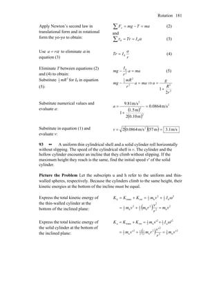 Rotation 181
Apply Newton’s second law in
translational form and in rotational
form the yo-yo to obtain:
∑ =−= maTmgFx (2)
and
ατ 00 ITr ==∑ (3)
Use αra = to eliminate α in
equation (3) r
a
ITr 0= (4)
Eliminate T between equations (2)
and (4) to obtain:
maa
r
I
mg =− 2
0
(5)
Substitute 2
2
1
mR for I0 in equation
(5):
maa
r
mR
mg =− 2
2
2
1
⇒
2
2
2
1
r
R
g
a
+
=
Substitute numerical values and
evaluate a: ( )
( )
2
2
2
2
m/s0.0864
m0.102
m1.5
1
m/s9.81
=
+
=a
Substitute in equation (1) and
evaluate v:
( )( ) m/s3.1m57m/s0.08642 2
==v
93 •• A uniform thin cylindrical shell and a solid cylinder roll horizontally
without slipping. The speed of the cylindrical shell is v. The cylinder and the
hollow cylinder encounter an incline that they climb without slipping. If the
maximum height they reach is the same, find the initial speed v′ of the solid
cylinder.
Picture the Problem Let the subscripts u and h refer to the uniform and thin-
walled spheres, respectively. Because the cylinders climb to the same height, their
kinetic energies at the bottom of the incline must be equal.
Express the total kinetic energy of
the thin-walled cylinder at the
bottom of the inclined plane: ( ) 2
h2
2
2
h2
12
h2
1
2
h2
12
h2
1
rottransh
vm
r
v
rmvm
IvmKKK
=+=
+=+= ω
Express the total kinetic energy of
the solid cylinder at the bottom of
the inclined plane: ( ) 2
u4
3
2
2
2
u2
1
2
12
u2
1
2
u2
12
u2
1
rottransu ''
v'm
r
v'
rmv'm
IvmKKK
=+=
+=+= ω
 