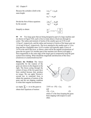 Chapter 9182
Because the cylinders climb to the
same height:
ghmvm
ghmv'm
h
2
h
u
2
u4
3
and
=
=
Divide the first of these equations
by the second: ghm
ghm
vm
v'm
h
u
2
h
2
u4
3
=
Simplify to obtain:
1
4
3
2
2
=
v
v'
⇒ vv'
3
4
=
99 ••• Two large gears that are being designed as part of a large machine and
are shown in Figure 9-66; each is free to rotate about a fixed axis through its
center. The radius and moment of inertia of the smaller gear are 0.50 m and
1.0 kg⋅m2
, respectively, and the radius and moment of inertia of the larger gear are
1.0 m and 16 kg⋅m2
, respectively. The lever attached to the smaller gear is 1.0 m
long and has a negligible mass. (a) If a worker will typically apply a force of
2.0 N to the end of the lever, as shown, what will be the angular accelerations of
gears the two gears? (b) Another part of the machine (not shown) will apply a
force tangentially to the outer edge of the larger gear to temporarily keep the gear
system from rotating. What should the magnitude and direction of this force
(clockwise or counterclockwise) be?
Picture the Problem The forces
responsible for the rotation of the
gears are shown in the diagram to the
right. The forces acting through the
centers of mass of the two gears have
been omitted because they produce
no torque. We can apply Newton’s
second law in rotational form to
obtain the equations of motion of the
gears and the not slipping condition
to relate their angular accelerations.
R1
2N
F
R2
F
l
(a) Apply to the gears to
obtain their equations of motion:
ατ I=∑ 111mN2.0 αIFR =−⋅ (1)
and
222 αIFR = (2)
where F is the force keeping the gears
from slipping with respect to each
other.
 
