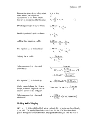 Rotation 183
Because the gears do not slip relative
to each other, the tangential
accelerations of the points where
they are in contact must be the same:
2211 αα RR =
or
12
1
1
2
1
2 ααα ==
R
R
(3)
Divide equation (1) by R1 to obtain:
1
1
1
1
mN2.0
α
R
I
F
R
=−
⋅
Divide equation (2) by R2 to obtain:
2
2
2
α
R
I
F =
Adding these equations yields:
2
2
2
1
1
1
1
mN2.0
αα
R
I
R
I
R
+=
⋅
Use equation (3) to eliminate α2:
1
2
2
1
1
1
1 2
mN2.0
αα
R
I
R
I
R
+=
⋅
Solving for α1 yields:
2
2
1
1
1
2
mN0.2
I
R
R
I +
⋅
=α
Substitute numerical values and
evaluate α1:
( )
( )
22
22
1
rad/s40.0rad/s400.0
mkg16
m1.02
m0.50
mkg1.0
mN2.0
==
⋅+⋅
⋅
=α
Use equation (3) to evaluate α2: ( ) 22
2
1
2 rad/s0.20rad/s0.400 ==α
(b) To counterbalance the 2.0-N·m
torque, a counter torque of 2.0 N·m
must be applied to the first gear:
0mN2.0 1 =−⋅ FR ⇒
1
mN0.2
R
F
⋅
=
Substitute numerical values and
evaluate F: clockwiseN,4.0
m0.50
mN2.0
=
⋅
=F
Rolling With Slipping
105 •• A 0.16-kg billiard ball whose radius is 3.0 cm is given a sharp blow by
a cue stick. The applied force is horizontal and the line of action of the force
passes through the center of the ball. The speed of the ball just after the blow is
 