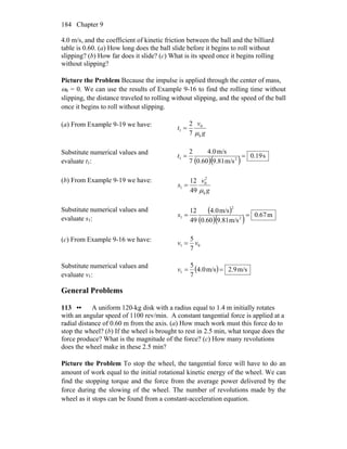 Chapter 9184
4.0 m/s, and the coefficient of kinetic friction between the ball and the billiard
table is 0.60. (a) How long does the ball slide before it begins to roll without
slipping? (b) How far does it slide? (c) What is its speed once it begins rolling
without slipping?
Picture the Problem Because the impulse is applied through the center of mass,
ω0 = 0. We can use the results of Example 9-16 to find the rolling time without
slipping, the distance traveled to rolling without slipping, and the speed of the ball
once it begins to roll without slipping.
(a) From Example 9-19 we have:
g
v
t
k
0
1
7
2
μ
=
Substitute numerical values and
evaluate t1: ( )( ) s0.19
m/s9.810.60
m/s4.0
7
2
21 ==t
(b) From Example 9-19 we have:
g
v
s
k
2
0
1
49
12
μ
=
Substitute numerical values and
evaluate s1:
( )
( )( ) m0.67
m/s9.810.60
m/s4.0
49
12
2
2
1 ==s
(c) From Example 9-16 we have:
01
7
5
vv =
Substitute numerical values and
evaluate v1:
( ) m/s2.9m/s4.0
7
5
1 ==v
General Problems
113 •• A uniform 120-kg disk with a radius equal to 1.4 m initially rotates
with an angular speed of 1100 rev/min. A constant tangential force is applied at a
radial distance of 0.60 m from the axis. (a) How much work must this force do to
stop the wheel? (b) If the wheel is brought to rest in 2.5 min, what torque does the
force produce? What is the magnitude of the force? (c) How many revolutions
does the wheel make in these 2.5 min?
Picture the Problem To stop the wheel, the tangential force will have to do an
amount of work equal to the initial rotational kinetic energy of the wheel. We can
find the stopping torque and the force from the average power delivered by the
force during the slowing of the wheel. The number of revolutions made by the
wheel as it stops can be found from a constant-acceleration equation.
 