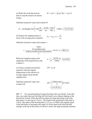 Rotation 185
(a) Relate the work that must be
done to stop the wheel to its kinetic
energy:
( ) 22
4
122
2
1
2
12
2
1
ωωω mrmrIW ===
Substitute numerical values and evaluate W:
( )( ) kJ108.7kJ780
s60
min1
rev
rad2
min
rev
1100m1.4kg120 2
2
2
4
1
×==⎥
⎦
⎤
⎢
⎣
⎡
××=
π
W
(b) Express the stopping torque in
terms of the average power required:
avav τω=P ⇒
av
av
ω
τ
P
=
Substitute numerical values and evaluate τ :
( )( )
( )( )( ) mN90mN3.90
2
smin/601rad/rev2rev/min1100
s/min60min2.5
kJ780
⋅=⋅==
π
τ
Relate the stopping torque to the
magnitude of the required force and
evaluate F:
kN0.15
m0.60
mN90.3
=
⋅
==
R
F
τ
(c) Using a constant-acceleration
equation, relate the angular
displacement of the wheel to its
average angular speed and the
stopping time:
tΔ=Δ avωθ
Substitute numerical values and
evaluate Δθ:
( )
rev101.4
min2.5
2
rev/min1100
Δ
3
×=
⎟
⎠
⎞
⎜
⎝
⎛
=θ
119 •• You are participating in league bowling with your friends. Time after
time, you notice that your bowling ball rolls back to you without slipping on the
flat section of track. When the ball encounters the slope that brings it up to the
ball return, it is moving at 3.70 m/s. The length of the sloped part of the track is
2.50 m. The radius of the bowling ball is 11.5 cm. (a) What is the angular speed
of the ball before it encounters the slope? (b) If the speed with which the ball
emerges at the top of the incline is 0.40 m/s, what is the angle (assumed constant),
 