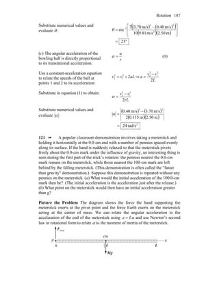Rotation 187
Substitute numerical values and
evaluate θ :
( ) ( )( )
( )( )
°=
⎥
⎦
⎤
⎢
⎣
⎡ −
= −
23
m50.2m/s81.910
m/s40.0m/s70.37
sin 2
22
1
θ
(c) The angular acceleration of the
bowling ball is directly proportional
to its translational acceleration:
r
a
=α (1)
Use a constant-acceleration equation
to relate the speeds of the ball at
points 1 and 2 to its acceleration:
aLvv 22
1
2
2 += ⇒
L
vv
a
2
2
1
2
2 −
=
Substitute in equation (1) to obtain:
rL
vv
2
2
1
2
2 −
=α
Substitute numerical values and
evaluate α :
( ) ( )
( )( )
2
22
rad/s24
m50.2m115.02
m/s.703m/s40.0
=
−
=α
121 •• A popular classroom demonstration involves taking a meterstick and
holding it horizontally at the 0.0-cm end with a number of pennies spaced evenly
along its surface. If the hand is suddenly relaxed so that the meterstick pivots
freely about the 0.0-cm mark under the influence of gravity, an interesting thing is
seen during the first part of the stick’s rotation: the pennies nearest the 0.0-cm
mark remain on the meterstick, while those nearest the 100-cm mark are left
behind by the falling meterstick. (This demonstration is often called the ″faster
than gravity″ demonstration.) Suppose this demonstration is repeated without any
pennies on the meterstick. (a) What would the initial acceleration of the 100.0-cm
mark then be? (The initial acceleration is the acceleration just after the release.)
(b) What point on the meterstick would then have an initial acceleration greater
than g?
Picture the Problem The diagram shows the force the hand supporting the
meterstick exerts at the pivot point and the force Earth exerts on the meterstick
acting at the center of mass. We can relate the angular acceleration to the
acceleration of the end of the meterstick using αLa = and use Newton’s second
law in rotational form to relate α to the moment of inertia of the meterstick.
handF
r
gM
r
x
LL2
1
0
cm
P
 