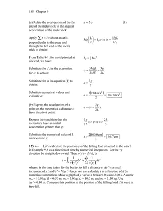 Chapter 9188
(a) Relate the acceleration of the far
end of the meterstick to the angular
acceleration of the meterstick:
αLa = (1)
Apply about an axis
perpendicular to the page and
through the left end of the meter
stick to obtain:
ατ I=∑ αPI
L
Mg =⎟
⎠
⎞
⎜
⎝
⎛
2
⇒
PI
MgL
2
=α
From Table 9-1, for a rod pivoted at
one end, we have:
2
3
1
MLIP =
Substitute for in the expression
for α to obtain:
PI
L
g
ML
MgL
2
3
2
3
2
==α
Substitute for α in equation (1) to
obtain: 2
3g
a =
Substitute numerical values and
evaluate a:
( ) 2
2
m/s14.7
2
m/s9.813
==a
(b) Express the acceleration of a
point on the meterstick a distance x
from the pivot point:
x
L
g
xa
2
3
== α
Express the condition that the
meterstick have an initial
acceleration greater than g:
gx
L
g
>
2
3
⇒
3
2L
x >
Substitute the numerical value of L
and evaluate x:
( ) cm7.66
3
cm0.1002
=>x
125 ••• Let’s calculate the position y of the falling load attached to the winch
in Example 9-8 as a function of time by numerical integration. Let the +y
direction be straight downward. Then, v(y) = dy/dt, or
t =
1
v ′y( )0
y
∫ d ′y ≈
1
v ′yi( )
Δ ′y
i=0
N
∑
where t is the time taken for the bucket to fall a distance y, Δy′ is a small
increment of y′, and y′ = NΔy′. Hence, we can calculate t as a function of d by
numerical summation. Make a graph of y versus t between 0 s and 2.00 s. Assume
mw = 10.0 kg, R = 0.50 m, mb = 5.0 kg, L = 10.0 m, and mc = 3.50 kg. Use
Δy′ = 0.10 m. Compare this position to the position of the falling load if it were in
free-fall.
 