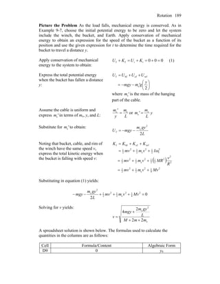 Rotation 189
Picture the Problem As the load falls, mechanical energy is conserved. As in
Example 9-7, choose the initial potential energy to be zero and let the system
include the winch, the bucket, and Earth. Apply conservation of mechanical
energy to obtain an expression for the speed of the bucket as a function of its
position and use the given expression for t to determine the time required for the
bucket to travel a distance y.
Apply conservation of mechanical
energy to the system to obtain:
000iiff =+=+=+ KUKU (1)
Express the total potential energy
when the bucket has fallen a distance
y: ⎟
⎠
⎞
⎜
⎝
⎛
−−=
++=
2
c
wfcfbff
y
'gmmgy
UUUU
where is the mass of the hanging
part of the cable.
'mc
Assume the cable is uniform and
express in terms of m'mc c, y, and L: L
m
y
'm cc
= or y
L
m
'm c
c =
Substitute for to obtain:'mc
L
gym
mgyU
2
2
c
f −−=
Noting that bucket, cable, and rim of
the winch have the same speed v,
express the total kinetic energy when
the bucket is falling with speed v: ( )
2
4
12
c2
12
2
1
2
2
2
2
1
2
12
c2
12
2
1
2
f2
12
c2
12
2
1
wfcfbff
Mvvmmv
R
v
MRvmmv
Ivmmv
KKKK
++=
++=
++=
++=
ω
Substituting in equation (1) yields:
0
2
2
4
12
c2
12
2
1
2
c
=+++−− Mvvmmv
L
gym
mgy
Solving for v yields:
c
2
c
22
2
4
mmM
L
gym
mgy
v
++
+
=
A spreadsheet solution is shown below. The formulas used to calculate the
quantities in the columns are as follows:
Cell Formula/Content Algebraic Form
D9 0 y0
 