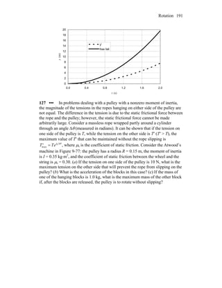 Rotation 191
0
2
4
6
8
10
12
14
16
18
20
0.0 0.4 0.8 1.2 1.6 2.0
t (s)
y(m)
y'
free fall
127 ••• In problems dealing with a pulley with a nonzero moment of inertia,
the magnitude of the tensions in the ropes hanging on either side of the pulley are
not equal. The difference in the tension is due to the static frictional force between
the rope and the pulley; however, the static frictional force cannot be made
arbitrarily large. Consider a massless rope wrapped partly around a cylinder
through an angle Δθ (measured in radians). It can be shown that if the tension on
one side of the pulley is T, while the tension on the other side is T′ (T′ > T), the
maximum value of T′ that can be maintained without the rope slipping is
, where μ′Tmax = TeμsΔθ
s is the coefficient of static friction. Consider the Atwood’s
machine in Figure 9-77: the pulley has a radius R = 0.15 m, the moment of inertia
is I = 0.35 kg⋅m2
, and the coefficient of static friction between the wheel and the
string is μs = 0.30. (a) If the tension on one side of the pulley is 10 N, what is the
maximum tension on the other side that will prevent the rope from slipping on the
pulley? (b) What is the acceleration of the blocks in this case? (c) If the mass of
one of the hanging blocks is 1.0 kg, what is the maximum mass of the other block
if, after the blocks are released, the pulley is to rotate without slipping?
 