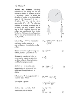 Chapter 9192
Picture the Problem Free-body
diagrams for the pulley and the two
blocks are shown to the right. Choose
a coordinate system in which the
direction of motion of the block whose
mass is M (downward) is the +y
direction. We can use the given
relationship to relate the
tensions in the rope on either side of
the pulley and apply Newton’s second
law in both rotational form (to the
pulley) and translational form (to the
blocks) to obtain a system of equations
that we can solve simultaneously for a,
T
θμ Δ
= s
max' TeT
1, T2, and M.
R
m M
T T1
T
2
T1 2
mg
Mg
(a) Use to evaluate the
maximum tension required to
prevent the rope from slipping on the
pulley:
θμ Δ
= s
max' TeT ( ) ( )
N26
N66.25N10' 30.0
max
=
== π
eT
(b) Given that the angle of wrap is π
radians, express T2 in terms of T1:
( )π30.0
12 eTT = (1)
Because the rope doesn’t slip, we
can relate the angular acceleration,
α, of the pulley to the acceleration,
a, of the hanging masses by:
R
a
=α
Apply about an axis
perpendicular to the plane of the
pulley and through its center to
obtain:
∑ = ατ I
( )
R
a
IRTT =− 12 (2)
Substitute for T2 from equation (1) in
equation (2) to obtain:
( )
( ) R
a
IRTeT =− 1
30.0
1
π
Solving for T1 yields:
( )
( ) a
Re
I
T 230.01
1−
= π
Apply to the block
whose mass is m to obtain:
yy maF =∑ mamgT =−1
and
mgmaT +=1 (3)
 