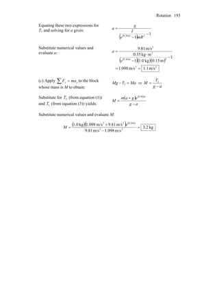 Rotation 193
Equating these two expressions for
T1 and solving for a gives:
( )
( ) 1
1 230.0
−
−
=
mRe
I
g
a
π
Substitute numerical values and
evaluate a:
( )
( )( )( )
22
230.0
2
2
m/s1.1m/s098.1
1
m15.0kg0.11
mkg35.0
m/s81.9
==
−
−
⋅
=
π
e
a
(c) Apply to the block
whose mass is M to obtain:
yy maF =∑ MaTMg =− 2 ⇒
ag
T
M
−
= 2
Substitute for (from equation (1))
and (from equation (3)) yields:
2T
1T
( ) ( )
ag
egam
M
−
+
=
π30.0
Substitute numerical values and evaluate M:
( )( ) ( )
kg2.3
m/s098.1m/s81.9
m/s81.9m/s098.1kg0.1
22
30.022
=
−
+
=
π
e
M
 