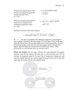 Rotation 171
(d) Relate the angular speed of the
particle to its tangential speed and
evaluate the latter when
Δt = 6.0 s:
( )( )
m/s4.7
rad/s15.6m0.30
=
== ωrv
Relate the resultant acceleration of
the point to its tangential and
centripetal accelerations when
Δt = 6.0 s:
( ) ( )
42
2222
c
2
t
ωα
ωα
+=
+=+=
r
rraaa
Substitute numerical values and evaluate a:
( ) ( ) ( ) 2422
m/s73rad/s15.6rad/s2.6m0.30 =+=a
37 •• The tape in a standard VHS videotape cassette has a total length of
246 m, which is enough for the tape to play for 2.0 h (Figure 9-44). As the tape
starts, the full reel has a 45-mm outer radius and a 12-mm inner radius. At some
point during the play, both reels have the same angular speed. Calculate this
angular speed in radians per second and in revolutions per minute. (Hint:
Between the two reels the tape moves at constant speed.)
Picture the Problem The two tapes will have the same tangential and angular
velocities when the two reels are the same size, i.e., have the same area. We can
calculate the tangential speed of the tape from its length and running time and
relate the angular speed to the constant tangential speed and the radii of the reels
when they are turning with the same angular speed.
r
R
r
R
rr
R
f f
All the tape is on
the spool to the left.
The spools are rotating
with the same angular
speed.
 
