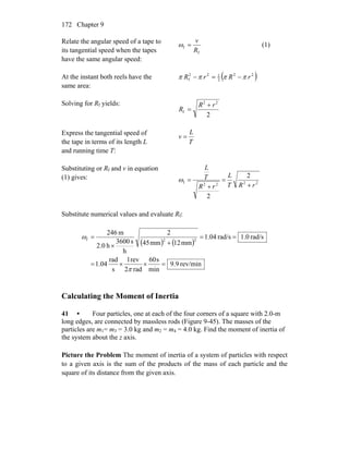 Chapter 9172
Relate the angular speed of a tape to
its tangential speed when the tapes
have the same angular speed:
f
f
R
v
=ω (1)
At the instant both reels have the
same area:
( )22
2
122
f rRrR ππππ −=−
Solving for Rf yields:
2
22
f
rR
R
+
=
Express the tangential speed of
the tape in terms of its length L
and running time T:
T
L
v =
Substituting or Rf and v in equation
(1) gives:
2222f
2
2
rRT
L
rR
T
L
+
=
+
=ω
Substitute numerical values and evaluate Rf:
( ) ( )
rev/min9.9
min
s60
rad2
rev1
s
rad
04.1
rad/s0.1rad/s04.1
mm12mm45
2
h
s3600
h0.2
m246
22f
=××=
==
+×
=
π
ω
Calculating the Moment of Inertia
41 • Four particles, one at each of the four corners of a square with 2.0-m
long edges, are connected by massless rods (Figure 9-45). The masses of the
particles are m1= m3 = 3.0 kg and m2 = m4 = 4.0 kg. Find the moment of inertia of
the system about the z axis.
Picture the Problem The moment of inertia of a system of particles with respect
to a given axis is the sum of the products of the mass of each particle and the
square of its distance from the given axis.
 