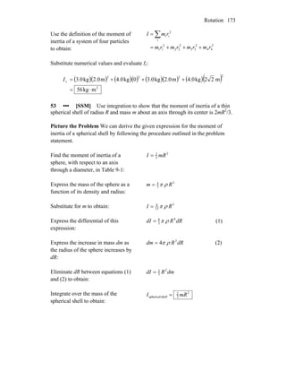 Rotation 173
Use the definition of the moment of
inertia of a system of four particles
to obtain:
2
44
2
33
2
22
2
11
i
2
ii
rmrmrmrm
rmI
+++=
= ∑
Substitute numerical values and evaluate Iz:
( )( ) ( )( ) ( )( ) ( )( )
2
2222
mkg56
m22kg4.0m2.0kg3.00kg4.0m2.0kg3.0
⋅=
+++=zI
53 ••• [SSM] Use integration to show that the moment of inertia of a thin
spherical shell of radius R and mass m about an axis through its center is 2mR2
/3.
Picture the Problem We can derive the given expression for the moment of
inertia of a spherical shell by following the procedure outlined in the problem
statement.
Find the moment of inertia of a
sphere, with respect to an axis
through a diameter, in Table 9-1:
2
5
2
mRI =
Express the mass of the sphere as a
function of its density and radius:
3
3
4
Rm ρπ=
Substitute for m to obtain: 5
15
8
RI ρπ=
Express the differential of this
expression:
dRRdI 4
3
8
ρπ= (1)
Express the increase in mass dm as
the radius of the sphere increases by
dR:
dRRdm 2
4 ρπ= (2)
Eliminate dR between equations (1)
and (2) to obtain:
dmRdI 2
3
2
=
Integrate over the mass of the
spherical shell to obtain:
2
3
2
shellspherical mRI =
 