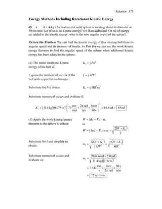 Rotation 175
Energy Methods Including Rotational Kinetic Energy
65 • A 1.4-kg 15-cm-diameter solid sphere is rotating about its diameter at
70 rev/min. (a) What is its kinetic energy? (b) If an additional 5.0 mJ of energy
are added to the kinetic energy, what is the new angular speed of the sphere?
Picture the Problem We can find the kinetic energy of this rotating ball from its
angular speed and its moment of inertia. In Part (b) we can use the work-kinetic
energy theorem to find the angular speed of the sphere when additional kinetic
energy has been added to the sphere.
(a) The initial rotational kinetic
energy of the ball is:
2
i2
1
i ωIK =
Express the moment of inertia of the
ball with respect to its diameter:
2
5
2
MRI =
Substitute for I to obtain: 2
i
2
5
1
i ωMRK =
Substitute numerical values and evaluate K:
( )( ) Jm85Jm6.84
s60
min1
rev
rad2
min
rev
70m0.075kg1.4
2
2
5
1
i ==⎟⎟
⎠
⎞
⎜⎜
⎝
⎛
××=
π
K
(b) Apply the work-kinetic energy
theorem to the sphere to obtain:
ifΔ KKKW −==
or
i
2
f2
1
KIW −= ω ⇒
( )
I
KW i
f
2 +
=ω
Substitute for I and simplify to
obtain:
( ) ( )
2
i
2
5
2
i
f
52
MR
KW
MR
KW +
=
+
=ω
Substitute numerical values and
evaluate ωf:
( )
( )( )
rev/min72
min
s60
rad2
rev1
s
rad
542.7
cm5.7kg4.1
mJ0.5mJ6.845
2f
=
××=
+
=
π
ω
 