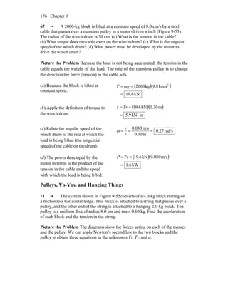 Chapter 9176
67 •• A 2000-kg block is lifted at a constant speed of 8.0 cm/s by a steel
cable that passes over a massless pulley to a motor-driven winch (Figure 9-53).
The radius of the winch drum is 30 cm. (a) What is the tension in the cable?
(b) What torque does the cable exert on the winch drum? (c) What is the angular
speed of the winch drum? (d) What power must be developed by the motor to
drive the winch drum?
Picture the Problem Because the load is not being accelerated, the tension in the
cable equals the weight of the load. The role of the massless pulley is to change
the direction the force (tension) in the cable acts.
(a) Because the block is lifted at
constant speed:
( )( )
kN19.6
m/s9.81kg2000 2
=
== mgT
(b) Apply the definition of torque to
the winch drum:
( )( )
mkN5.9
m0.30kN19.6
⋅=
== Trτ
(c) Relate the angular speed of the
winch drum to the rate at which the
load is being lifted (the tangential
speed of the cable on the drum):
rad/s0.27
m0.30
m/s0.080
===
r
v
ω
(d) The power developed by the
motor in terms is the product of the
tension in the cable and the speed
with which the load is being lifted:
( )( )
kW1.6
m/s0.080kN19.6
=
== TvP
Pulleys, Yo-Yos, and Hanging Things
71 •• The system shown in Figure 9-55consists of a 4.0-kg block resting on
a frictionless horizontal ledge. This block is attached to a string that passes over a
pulley, and the other end of the string is attached to a hanging 2.0-kg block. The
pulley is a uniform disk of radius 8.0 cm and mass 0.60 kg. Find the acceleration
of each block and the tension in the string.
Picture the Problem The diagrams show the forces acting on each of the masses
and the pulley. We can apply Newton’s second law to the two blocks and the
pulley to obtain three equations in the unknowns T1, T2, and a.
 