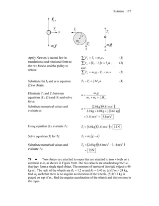 Rotation 177
Fn 4
4
2m g m2 g
T1
T 1
T
2
Tx
x x
mp
r
Apply Newton’s second law in
translational and rotational form to
the two blocks and the pulley to
obtain:
∑ == amTFx 41 , (1)
( )∑ =−= ατ p12 IrTTp , (2)
and
∑ =−= amTgmFx 222 (3)
Substitute for Ip and α in equation
(2) to obtain:
aMTT p2
1
12 =− (4)
Eliminate T1 and T2 between
equations (1), (3) and (4) and solve
for a:
pMmm
gm
a
2
1
42
2
++
=
Substitute numerical values and
evaluate a:
( )( )
( )
22
2
1
2
m/s3.1m/s3.11
kg0.60kg4.0kg2.0
m/s9.81kg2.0
==
++
=a
Using equation (1), evaluate T1: ( )( ) N12m/s3.11kg4.0 2
1 ==T
Solve equation (3) for T2: ( )agmT −= 22
Substitute numerical values and
evaluate T2:
( )( )
N13
m/s3.11m/s9.81kg2.0 22
2
=
−=T
79 •• Two objects are attached to ropes that are attached to two wheels on a
common axle, as shown in Figure 9-60. The two wheels are attached together so
that they form a single rigid object. The moment of inertia of the rigid object is 40
kg⋅m2
. The radii of the wheels are R1 = 1.2 m and R2 = 0.40 m. (a) If m1= 24 kg,
find m2 such that there is no angular acceleration of the wheels. (b) If 12 kg is
placed on top of m1, find the angular acceleration of the wheels and the tensions in
the ropes.
 