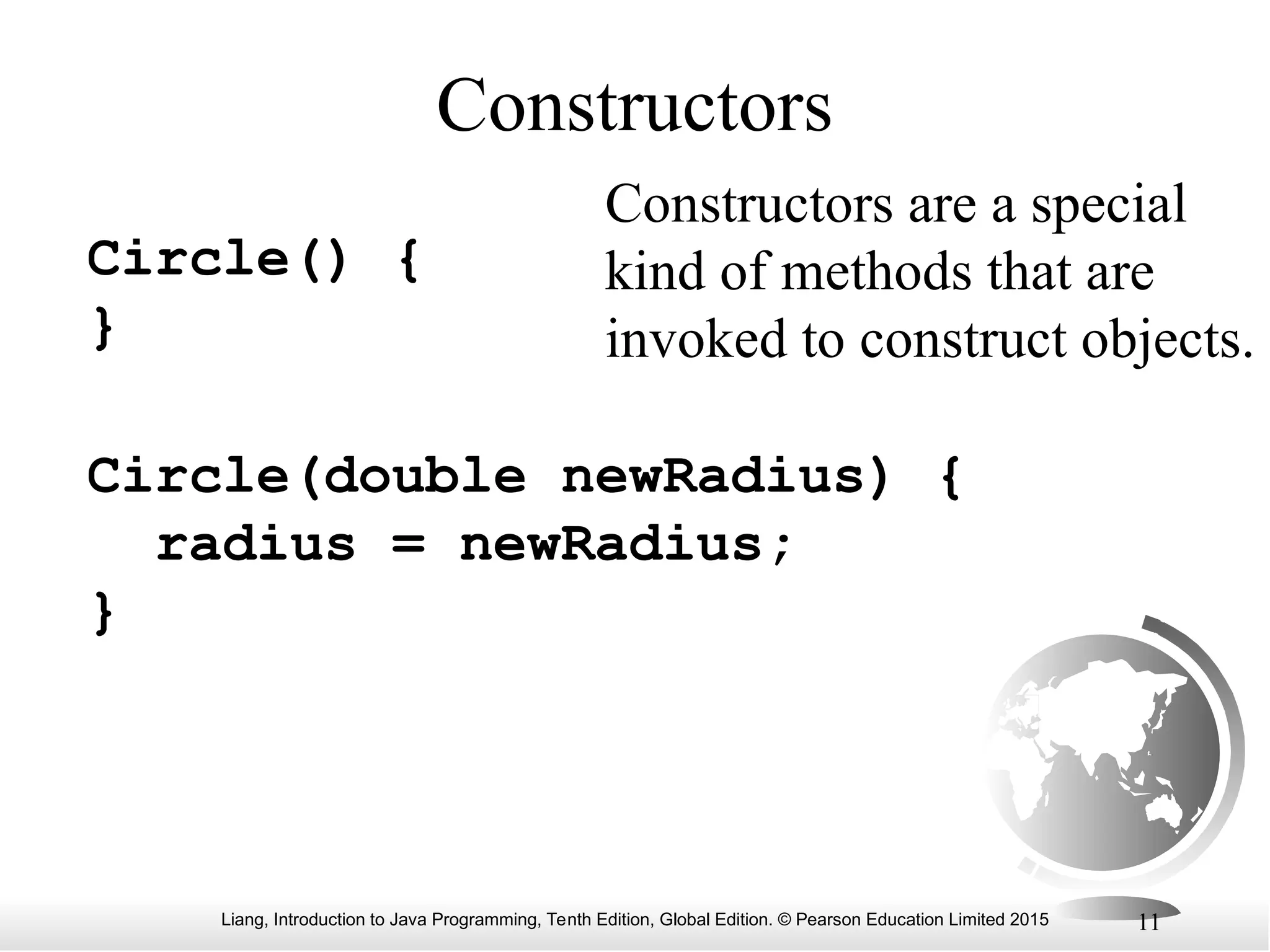 Liang, Introduction to Java Programming, Tenth Edition, Global Edition. © Pearson Education Limited 2015 11 Constructors Circle() { } Circle(double newRadius) { radius = newRadius; } Constructors are a special kind of methods that are invoked to construct objects. 