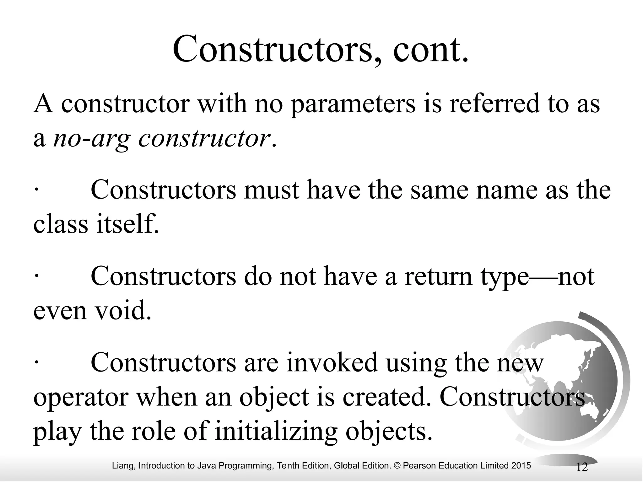 Liang, Introduction to Java Programming, Tenth Edition, Global Edition. © Pearson Education Limited 2015 12 Constructors, cont. A constructor with no parameters is referred to as a no-arg constructor. · Constructors must have the same name as the class itself. · Constructors do not have a return type—not even void. · Constructors are invoked using the new operator when an object is created. Constructors play the role of initializing objects. 