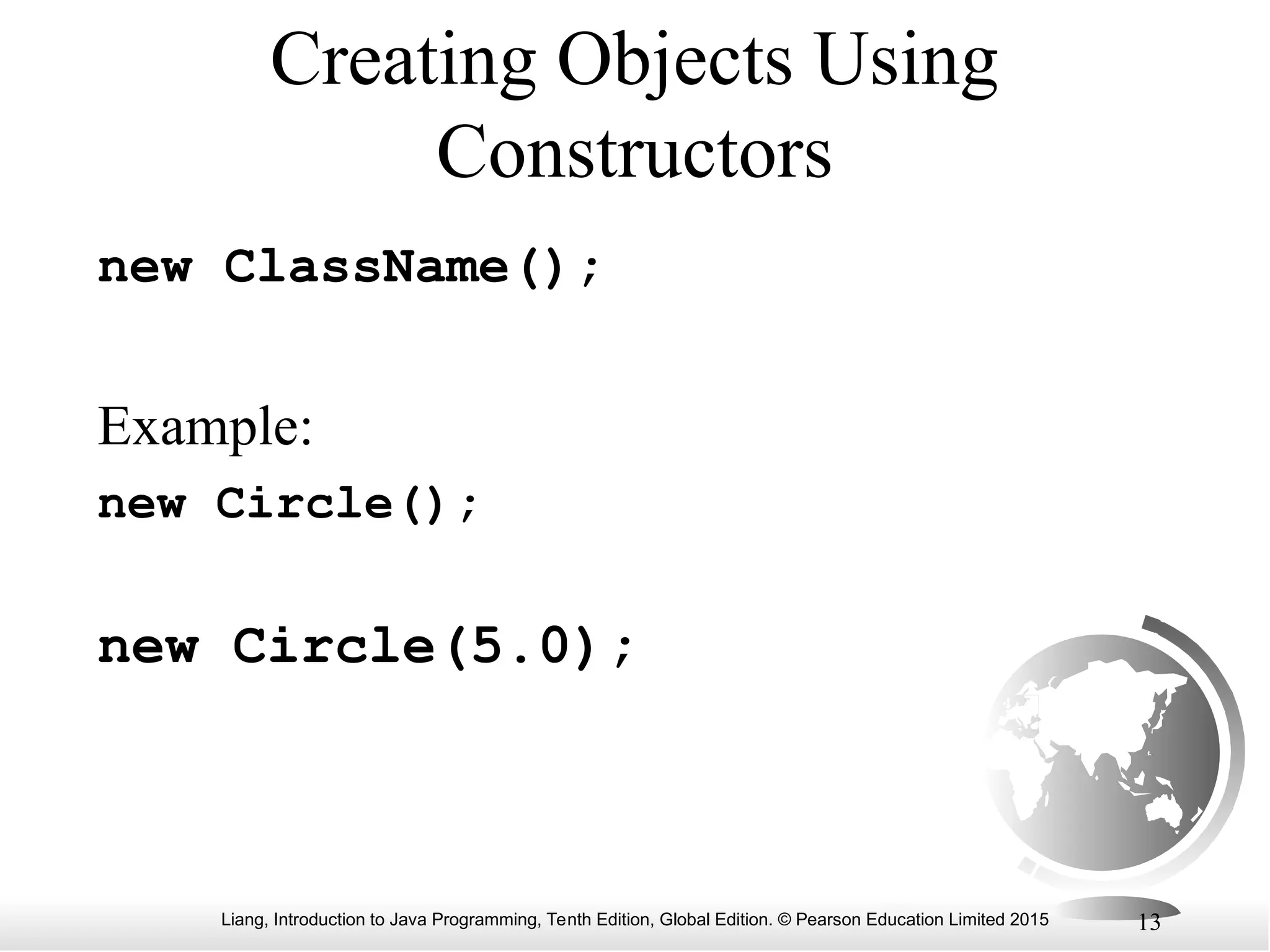 Liang, Introduction to Java Programming, Tenth Edition, Global Edition. © Pearson Education Limited 2015 13 Creating Objects Using Constructors new ClassName(); Example: new Circle(); new Circle(5.0); 