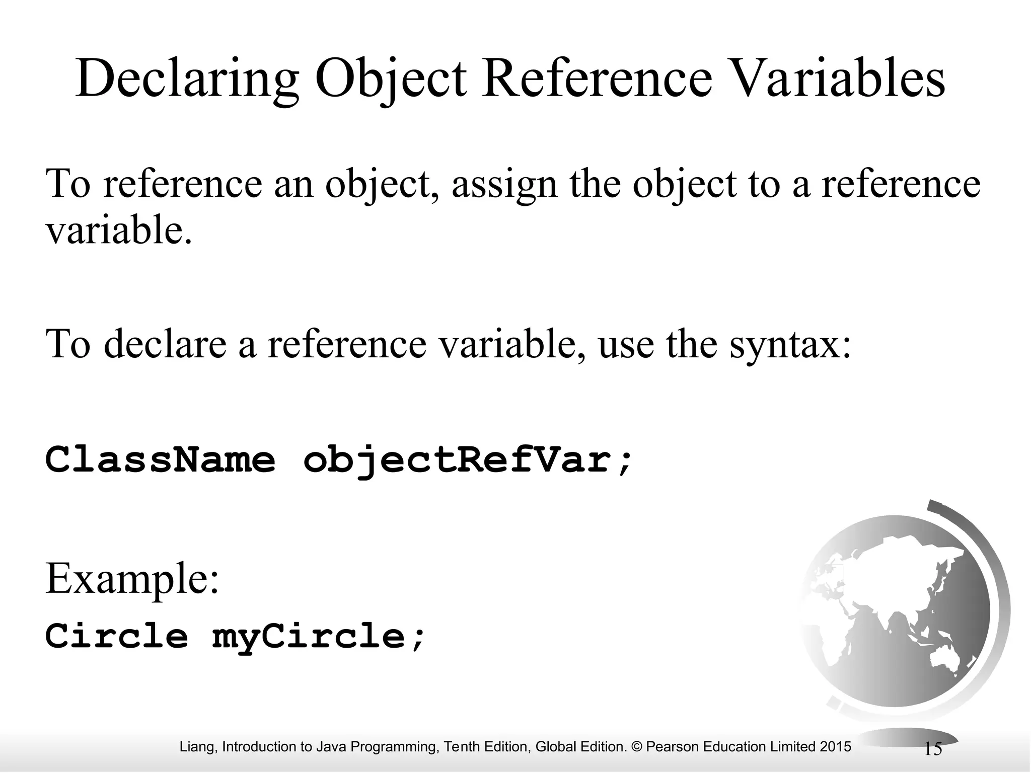 Liang, Introduction to Java Programming, Tenth Edition, Global Edition. © Pearson Education Limited 2015 15 Declaring Object Reference Variables To reference an object, assign the object to a reference variable. To declare a reference variable, use the syntax: ClassName objectRefVar; Example: Circle myCircle; 