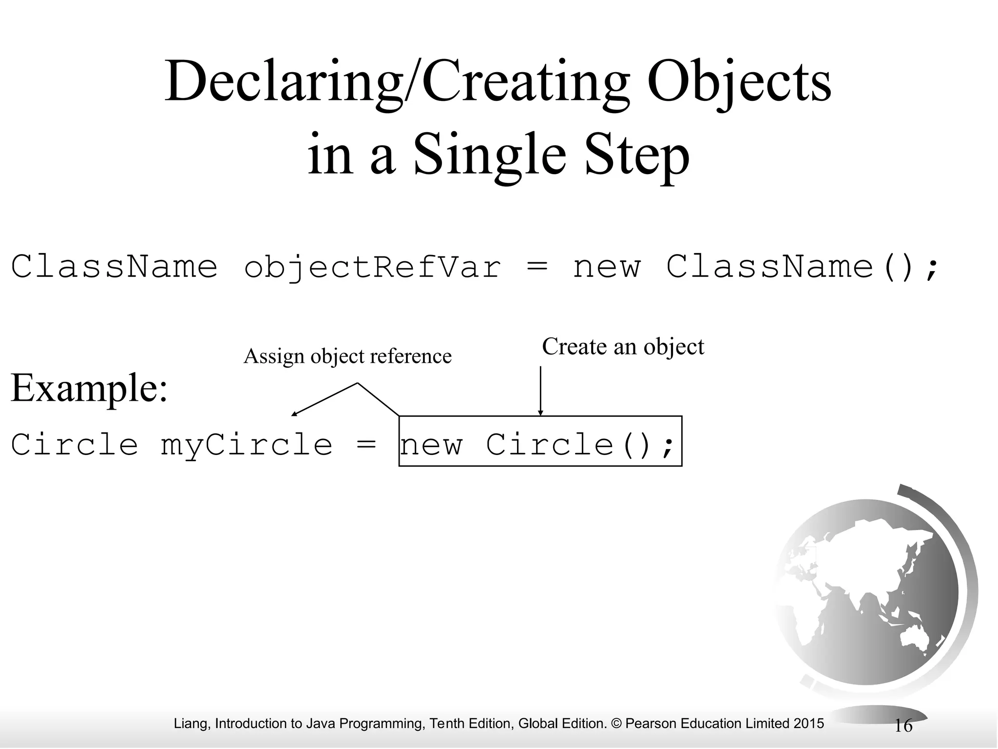 Liang, Introduction to Java Programming, Tenth Edition, Global Edition. © Pearson Education Limited 2015 16 Declaring/Creating Objects in a Single Step ClassName objectRefVar = new ClassName(); Example: Circle myCircle = new Circle(); Create an object Assign object reference 