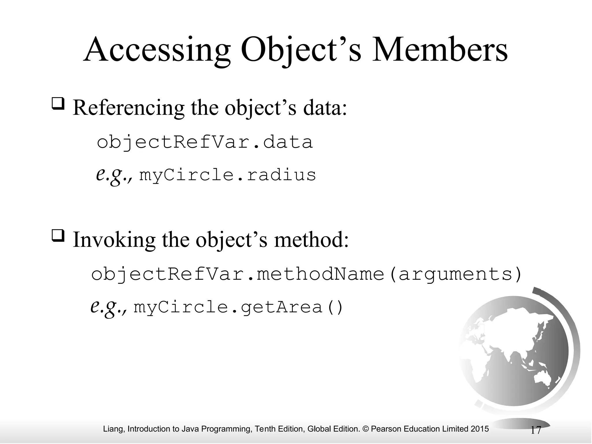 Liang, Introduction to Java Programming, Tenth Edition, Global Edition. © Pearson Education Limited 2015 17 Accessing Object’s Members  Referencing the object’s data: objectRefVar.data e.g., myCircle.radius  Invoking the object’s method: objectRefVar.methodName(arguments) e.g., myCircle.getArea() 