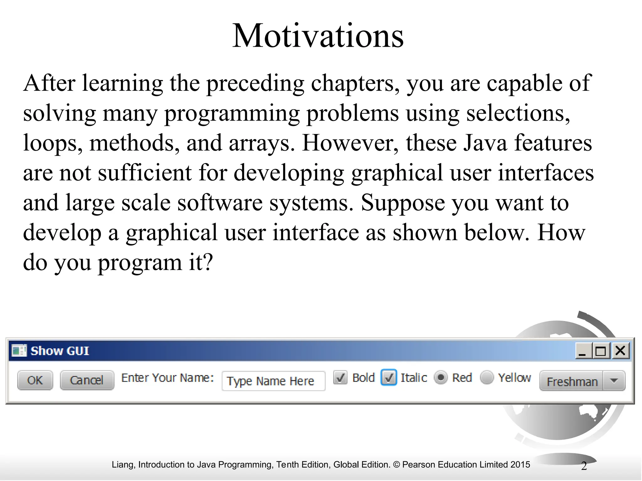 Liang, Introduction to Java Programming, Tenth Edition, Global Edition. © Pearson Education Limited 2015 2 Motivations After learning the preceding chapters, you are capable of solving many programming problems using selections, loops, methods, and arrays. However, these Java features are not sufficient for developing graphical user interfaces and large scale software systems. Suppose you want to develop a graphical user interface as shown below. How do you program it? 