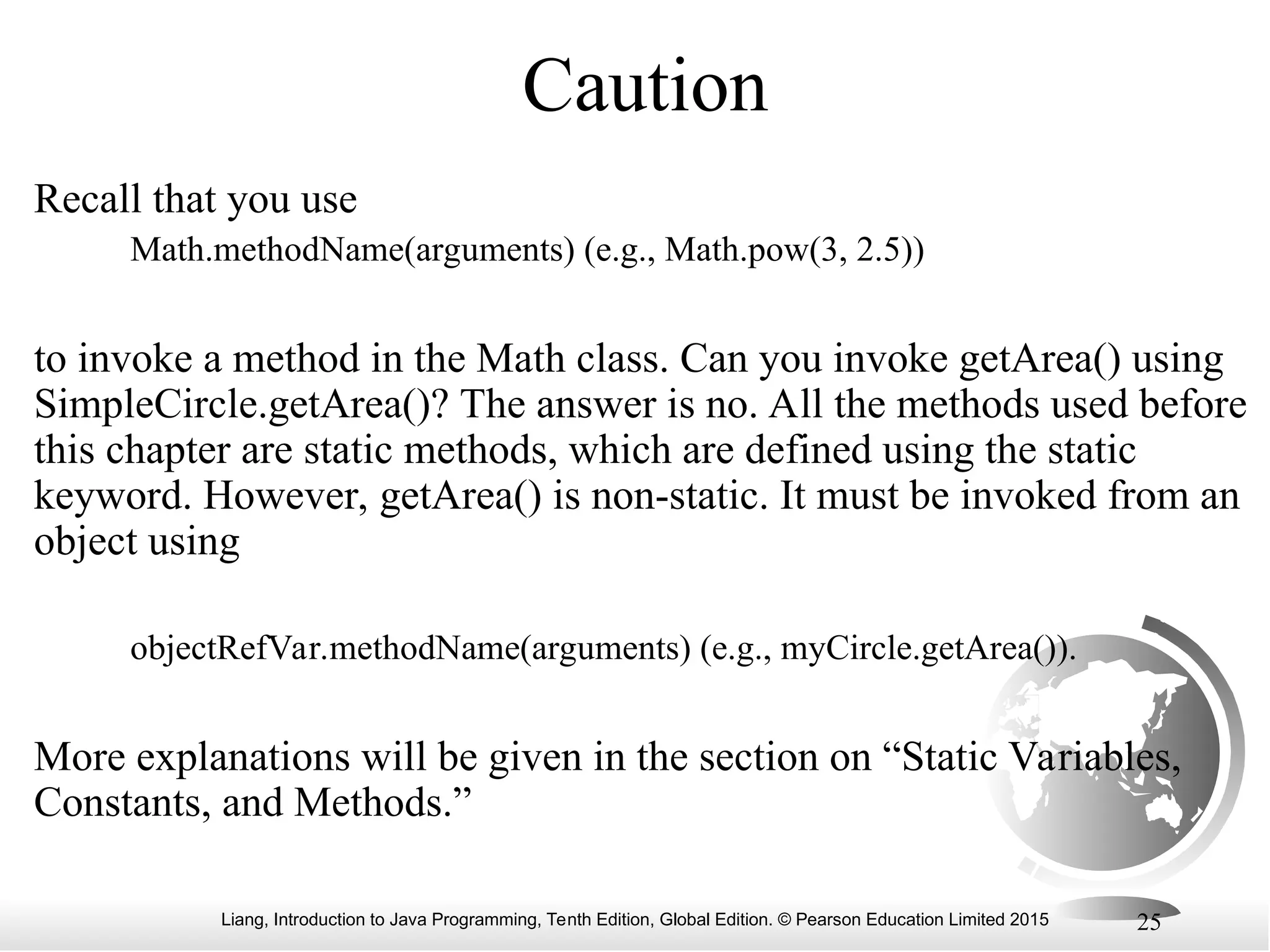 Liang, Introduction to Java Programming, Tenth Edition, Global Edition. © Pearson Education Limited 2015 25 Caution Recall that you use Math.methodName(arguments) (e.g., Math.pow(3, 2.5)) to invoke a method in the Math class. Can you invoke getArea() using SimpleCircle.getArea()? The answer is no. All the methods used before this chapter are static methods, which are defined using the static keyword. However, getArea() is non-static. It must be invoked from an object using objectRefVar.methodName(arguments) (e.g., myCircle.getArea()). More explanations will be given in the section on “Static Variables, Constants, and Methods.” 