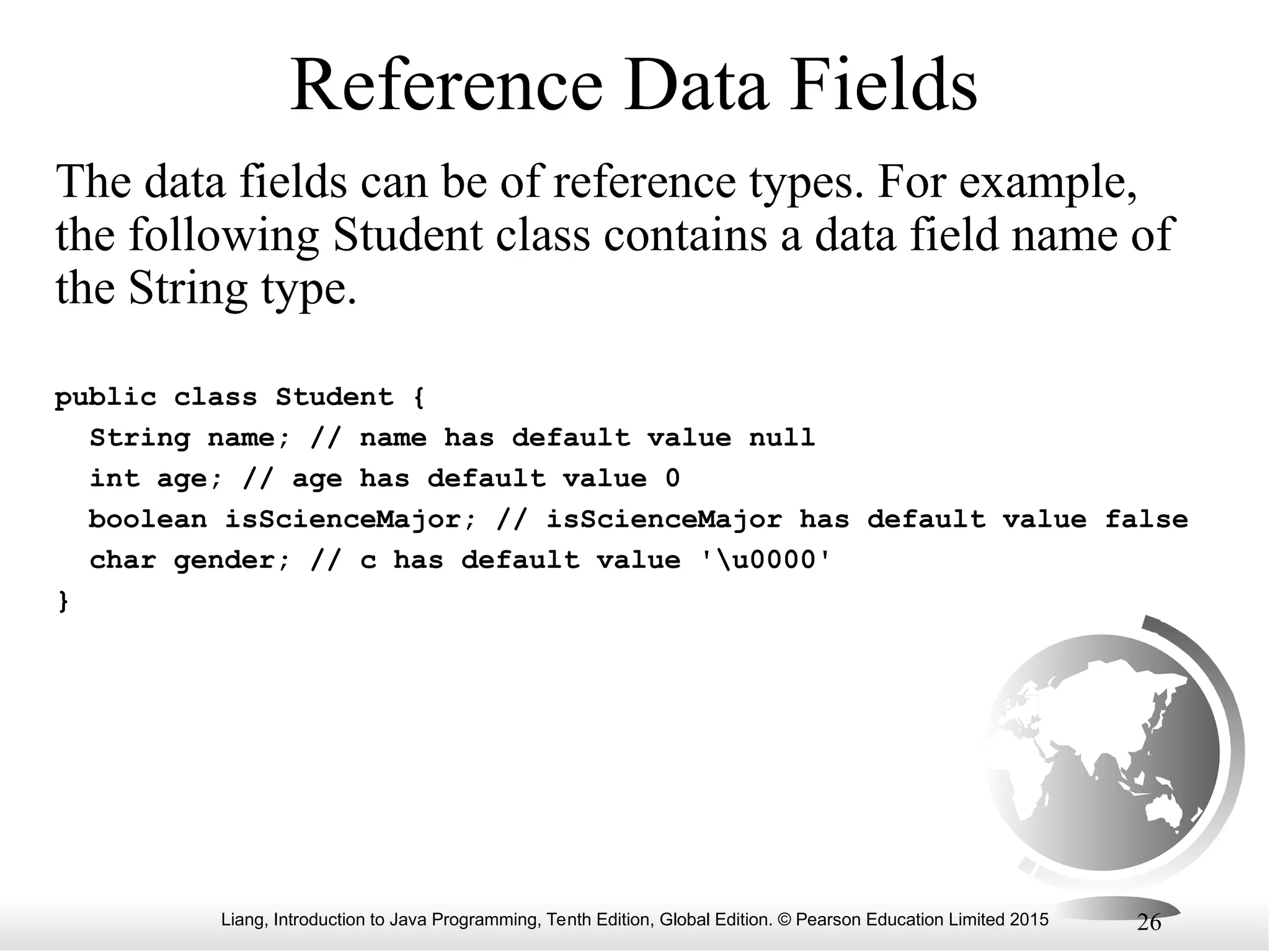 Liang, Introduction to Java Programming, Tenth Edition, Global Edition. © Pearson Education Limited 2015 26 Reference Data Fields The data fields can be of reference types. For example, the following Student class contains a data field name of the String type. public class Student { String name; // name has default value null int age; // age has default value 0 boolean isScienceMajor; // isScienceMajor has default value false char gender; // c has default value 'u0000' } 