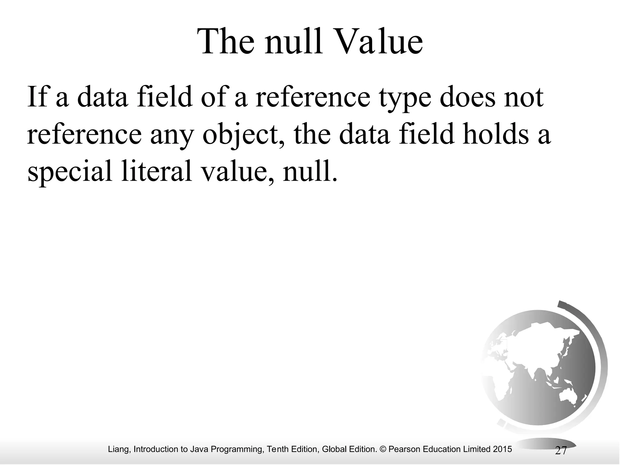 Liang, Introduction to Java Programming, Tenth Edition, Global Edition. © Pearson Education Limited 2015 27 The null Value If a data field of a reference type does not reference any object, the data field holds a special literal value, null. 
