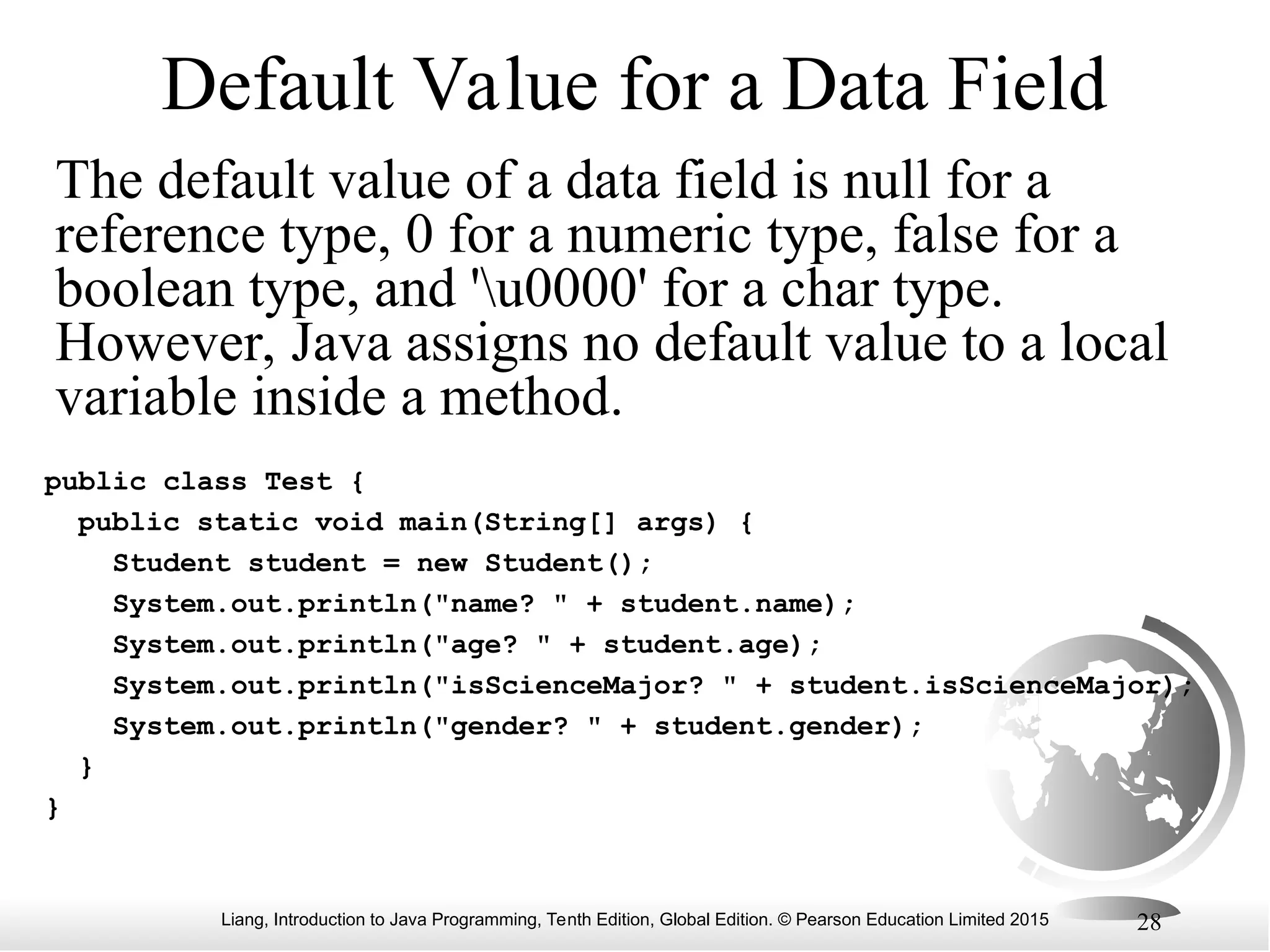 Liang, Introduction to Java Programming, Tenth Edition, Global Edition. © Pearson Education Limited 2015 28 Default Value for a Data Field The default value of a data field is null for a reference type, 0 for a numeric type, false for a boolean type, and 'u0000' for a char type. However, Java assigns no default value to a local variable inside a method. public class Test { public static void main(String[] args) { Student student = new Student(); System.out.println("name? " + student.name); System.out.println("age? " + student.age); System.out.println("isScienceMajor? " + student.isScienceMajor); System.out.println("gender? " + student.gender); } } 