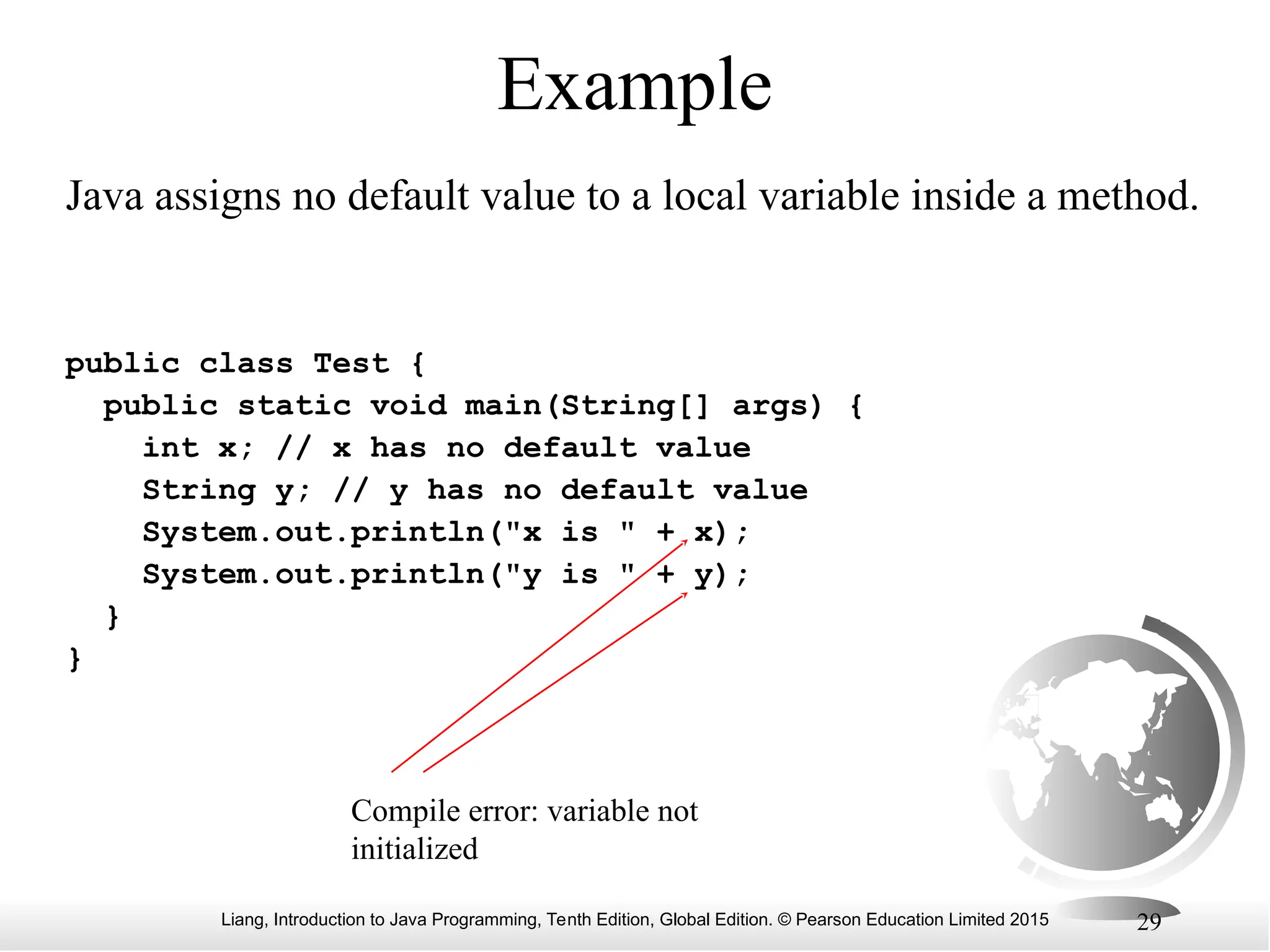 Liang, Introduction to Java Programming, Tenth Edition, Global Edition. © Pearson Education Limited 2015 29 Example public class Test { public static void main(String[] args) { int x; // x has no default value String y; // y has no default value System.out.println("x is " + x); System.out.println("y is " + y); } } Compile error: variable not initialized Java assigns no default value to a local variable inside a method. 