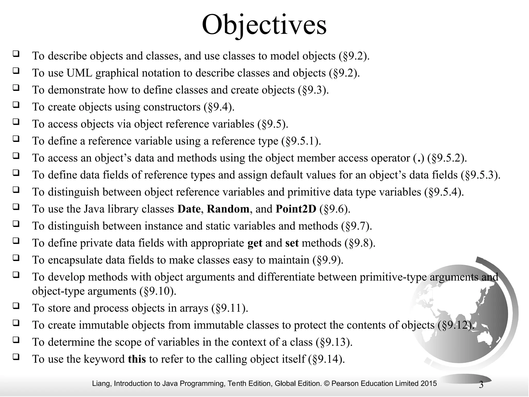 Liang, Introduction to Java Programming, Tenth Edition, Global Edition. © Pearson Education Limited 2015 3 Objectives  To describe objects and classes, and use classes to model objects (§9.2).  To use UML graphical notation to describe classes and objects (§9.2).  To demonstrate how to define classes and create objects (§9.3).  To create objects using constructors (§9.4).  To access objects via object reference variables (§9.5).  To define a reference variable using a reference type (§9.5.1).  To access an object’s data and methods using the object member access operator (.) (§9.5.2).  To define data fields of reference types and assign default values for an object’s data fields (§9.5.3).  To distinguish between object reference variables and primitive data type variables (§9.5.4).  To use the Java library classes Date, Random, and Point2D (§9.6).  To distinguish between instance and static variables and methods (§9.7).  To define private data fields with appropriate get and set methods (§9.8).  To encapsulate data fields to make classes easy to maintain (§9.9).  To develop methods with object arguments and differentiate between primitive-type arguments and object-type arguments (§9.10).  To store and process objects in arrays (§9.11).  To create immutable objects from immutable classes to protect the contents of objects (§9.12).  To determine the scope of variables in the context of a class (§9.13).  To use the keyword this to refer to the calling object itself (§9.14). 