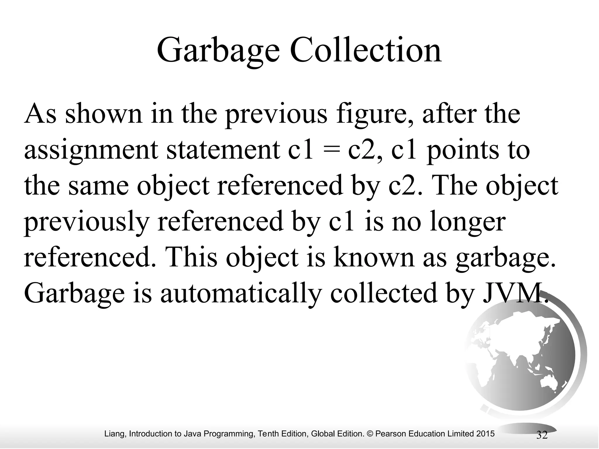 Liang, Introduction to Java Programming, Tenth Edition, Global Edition. © Pearson Education Limited 2015 32 Garbage Collection As shown in the previous figure, after the assignment statement c1 = c2, c1 points to the same object referenced by c2. The object previously referenced by c1 is no longer referenced. This object is known as garbage. Garbage is automatically collected by JVM. 