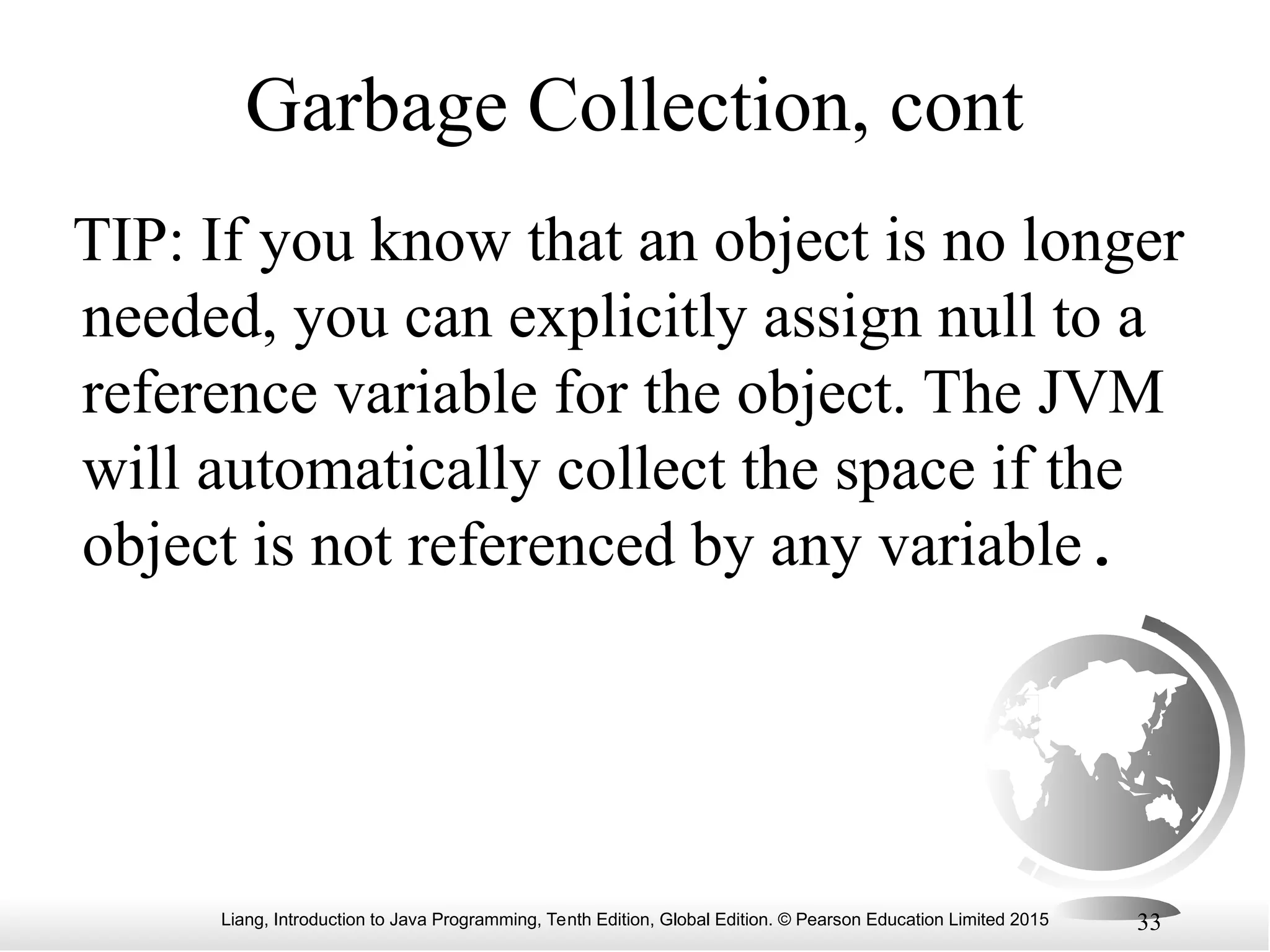 Liang, Introduction to Java Programming, Tenth Edition, Global Edition. © Pearson Education Limited 2015 33 Garbage Collection, cont TIP: If you know that an object is no longer needed, you can explicitly assign null to a reference variable for the object. The JVM will automatically collect the space if the object is not referenced by any variable. 