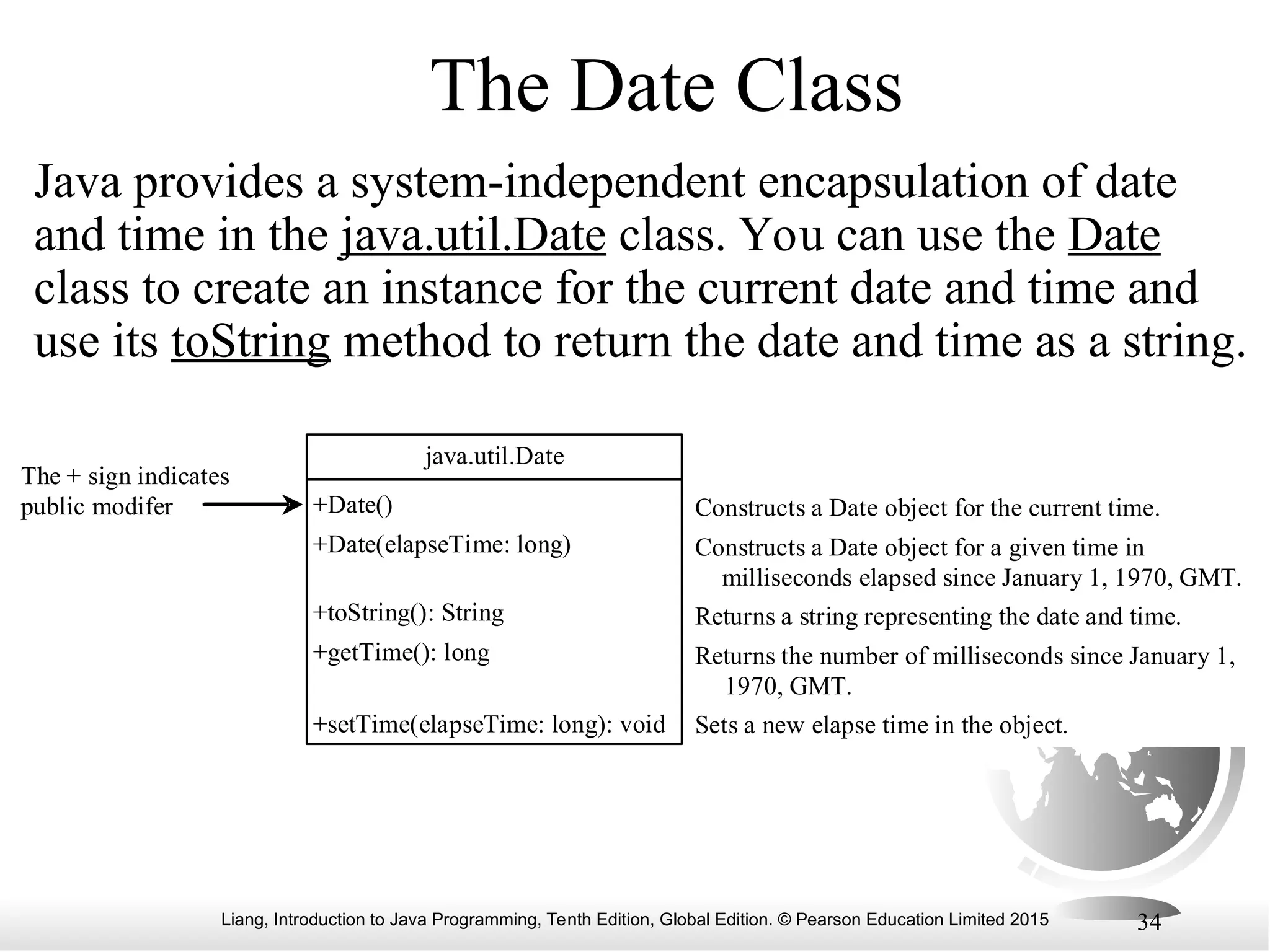 Liang, Introduction to Java Programming, Tenth Edition, Global Edition. © Pearson Education Limited 2015 34 The Date Class Java provides a system-independent encapsulation of date and time in the java.util.Date class. You can use the Date class to create an instance for the current date and time and use its toString method to return the date and time as a string. java.util.Date +Date() +Date(elapseTime: long) +toString(): String +getTime(): long +setTime(elapseTime: long): void Constructs a Date object for the current time. Constructs a Date object for a given time in milliseconds elapsed since January 1, 1970, GMT. Returns a string representing the date and time. Returns the number of milliseconds since January 1, 1970, GMT. Sets a new elapse time in the object. The + sign indicates public modifer 