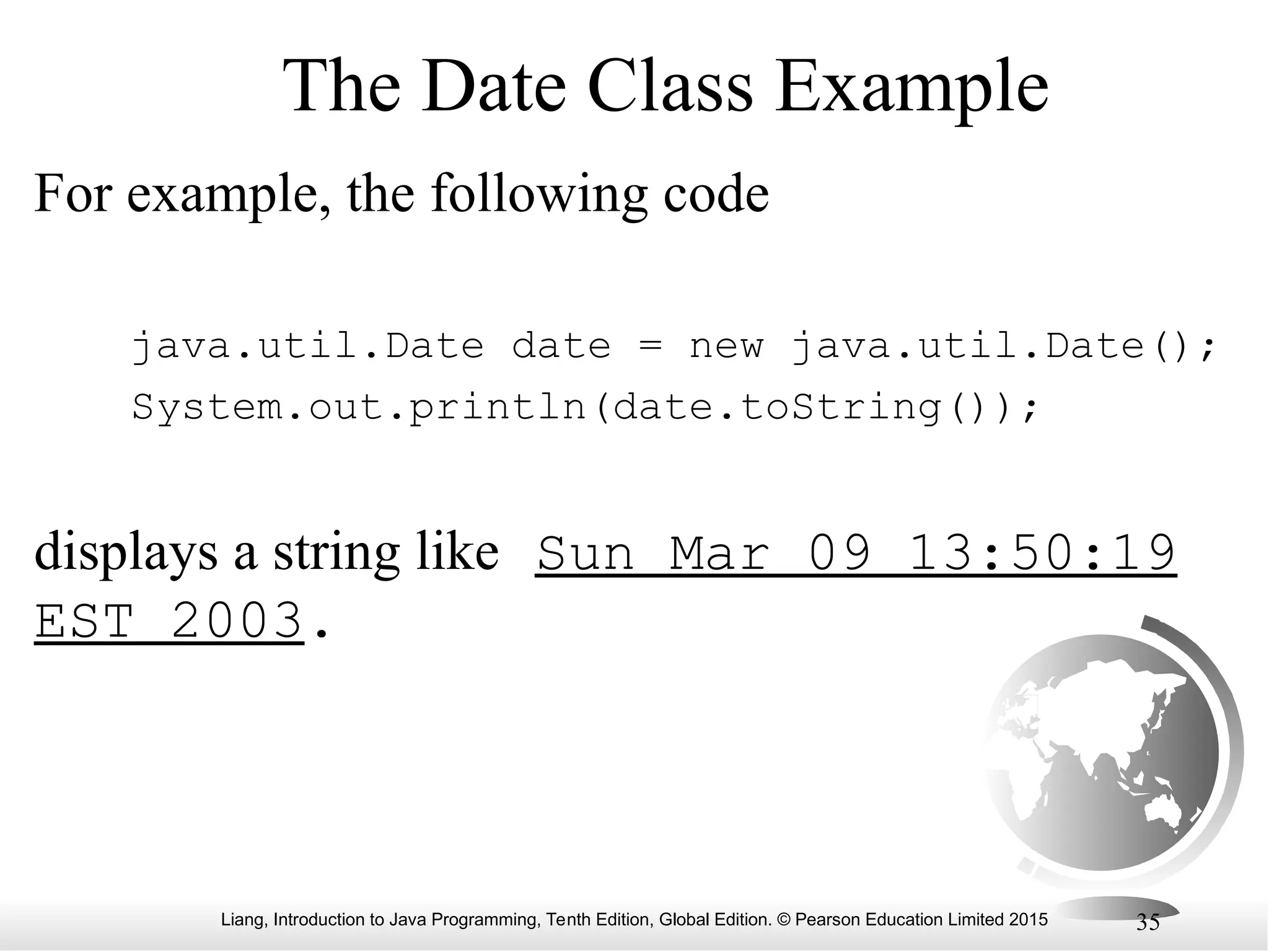 Liang, Introduction to Java Programming, Tenth Edition, Global Edition. © Pearson Education Limited 2015 35 The Date Class Example For example, the following code java.util.Date date = new java.util.Date(); System.out.println(date.toString()); displays a string like Sun Mar 09 13:50:19 EST 2003. 