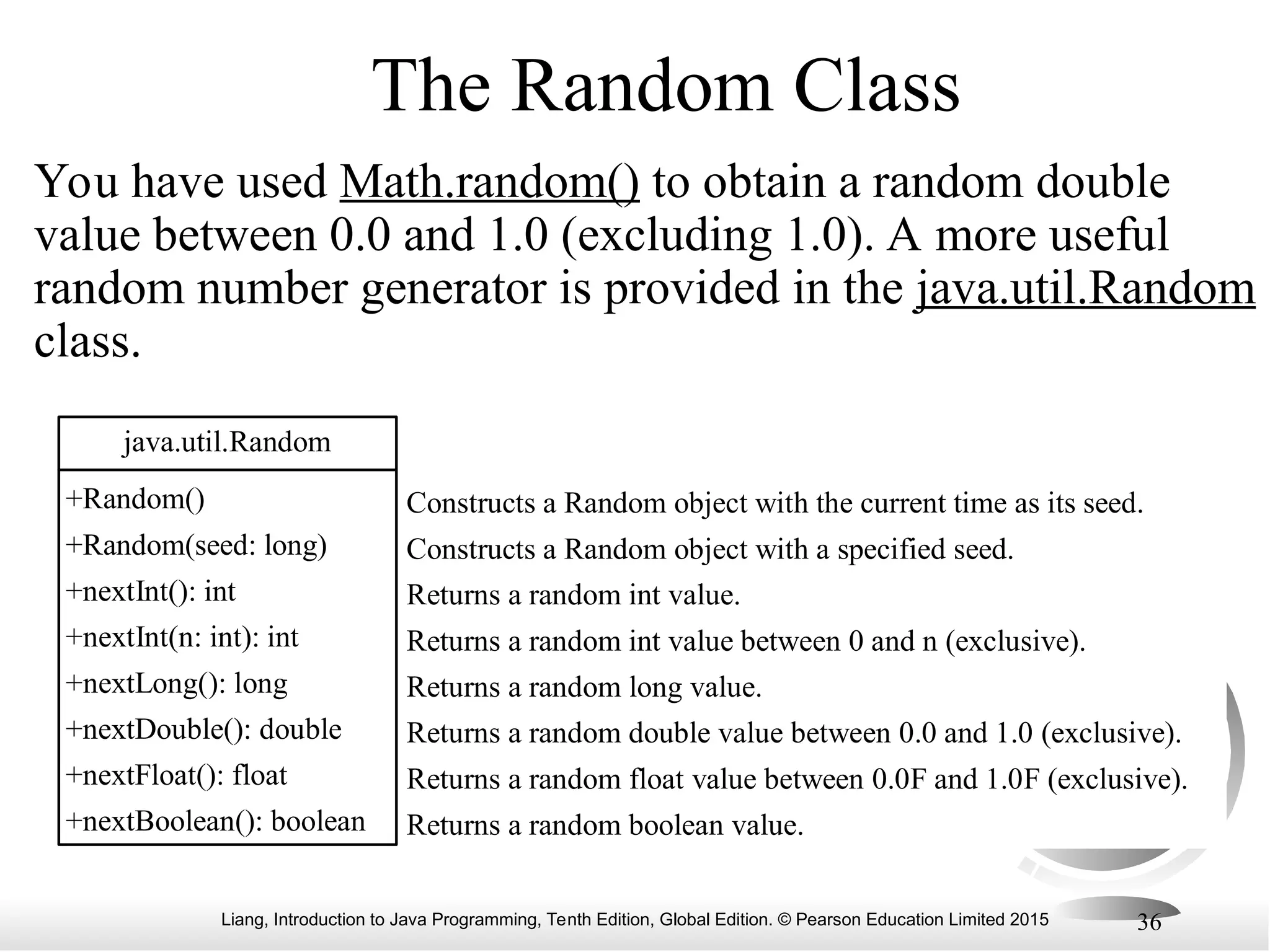 Liang, Introduction to Java Programming, Tenth Edition, Global Edition. © Pearson Education Limited 2015 36 The Random Class You have used Math.random() to obtain a random double value between 0.0 and 1.0 (excluding 1.0). A more useful random number generator is provided in the java.util.Random class. java.util.Random +Random() +Random(seed: long) +nextInt(): int +nextInt(n: int): int +nextLong(): long +nextDouble(): double +nextFloat(): float +nextBoolean(): boolean Constructs a Random object with the current time as its seed. Constructs a Random object with a specified seed. Returns a random int value. Returns a random int value between 0 and n (exclusive). Returns a random long value. Returns a random double value between 0.0 and 1.0 (exclusive). Returns a random float value between 0.0F and 1.0F (exclusive). Returns a random boolean value. 
