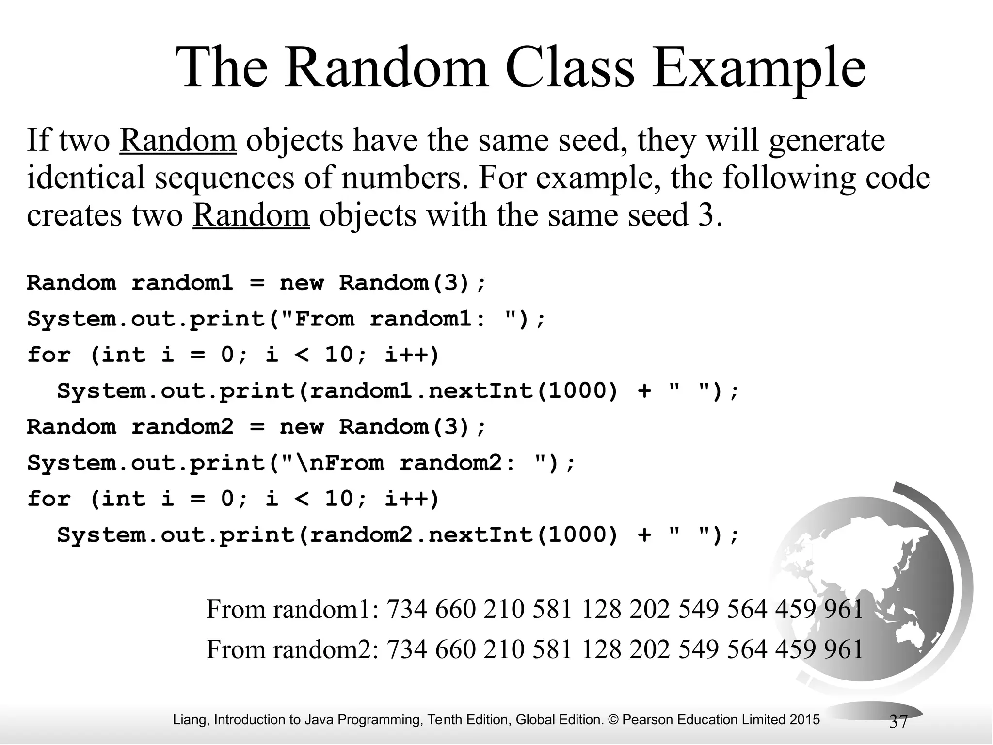 Liang, Introduction to Java Programming, Tenth Edition, Global Edition. © Pearson Education Limited 2015 37 The Random Class Example If two Random objects have the same seed, they will generate identical sequences of numbers. For example, the following code creates two Random objects with the same seed 3. Random random1 = new Random(3); System.out.print("From random1: "); for (int i = 0; i < 10; i++) System.out.print(random1.nextInt(1000) + " "); Random random2 = new Random(3); System.out.print("nFrom random2: "); for (int i = 0; i < 10; i++) System.out.print(random2.nextInt(1000) + " "); From random1: 734 660 210 581 128 202 549 564 459 961 From random2: 734 660 210 581 128 202 549 564 459 961 