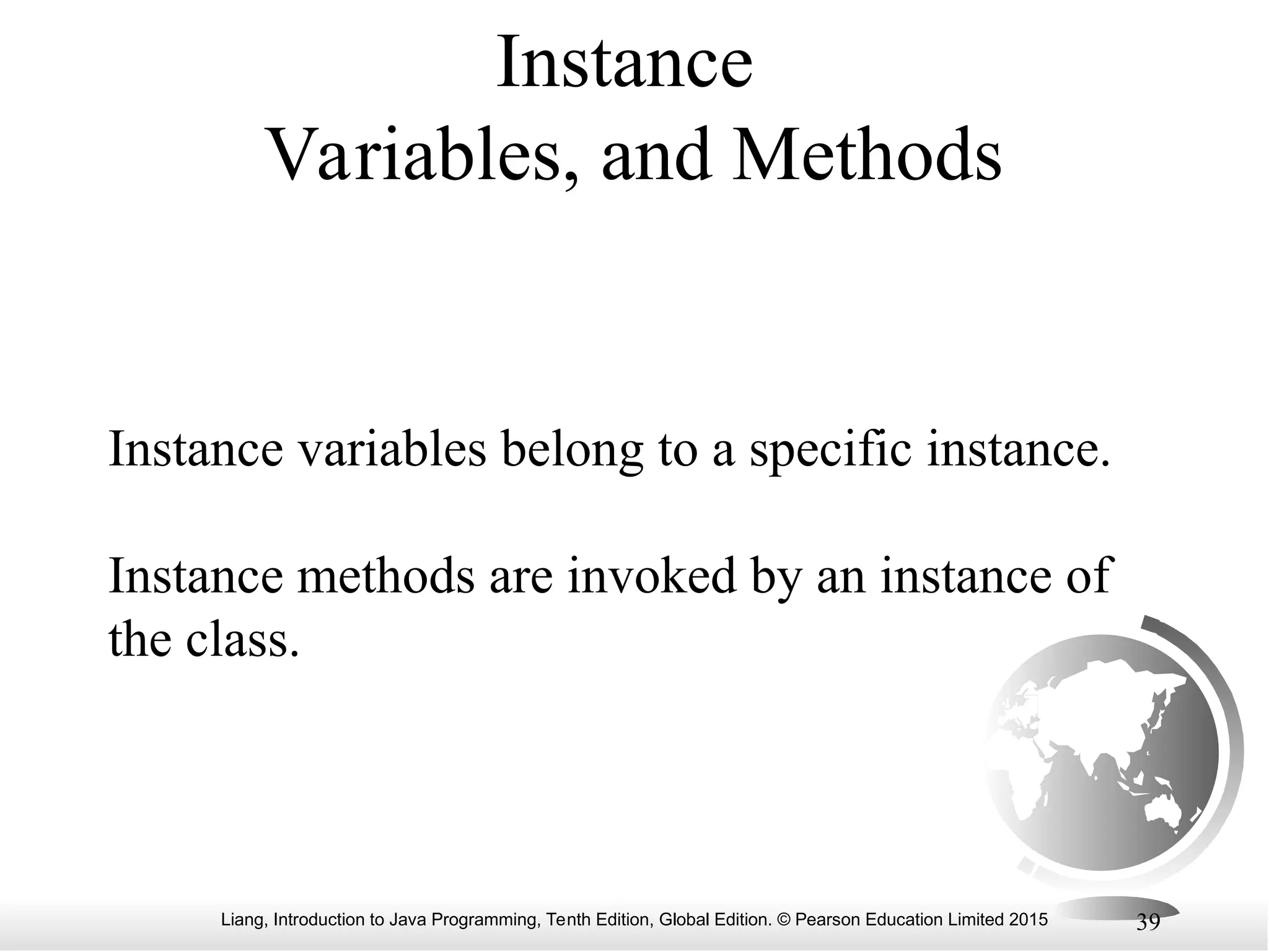 Liang, Introduction to Java Programming, Tenth Edition, Global Edition. © Pearson Education Limited 2015 39 Instance Variables, and Methods Instance variables belong to a specific instance. Instance methods are invoked by an instance of the class. 