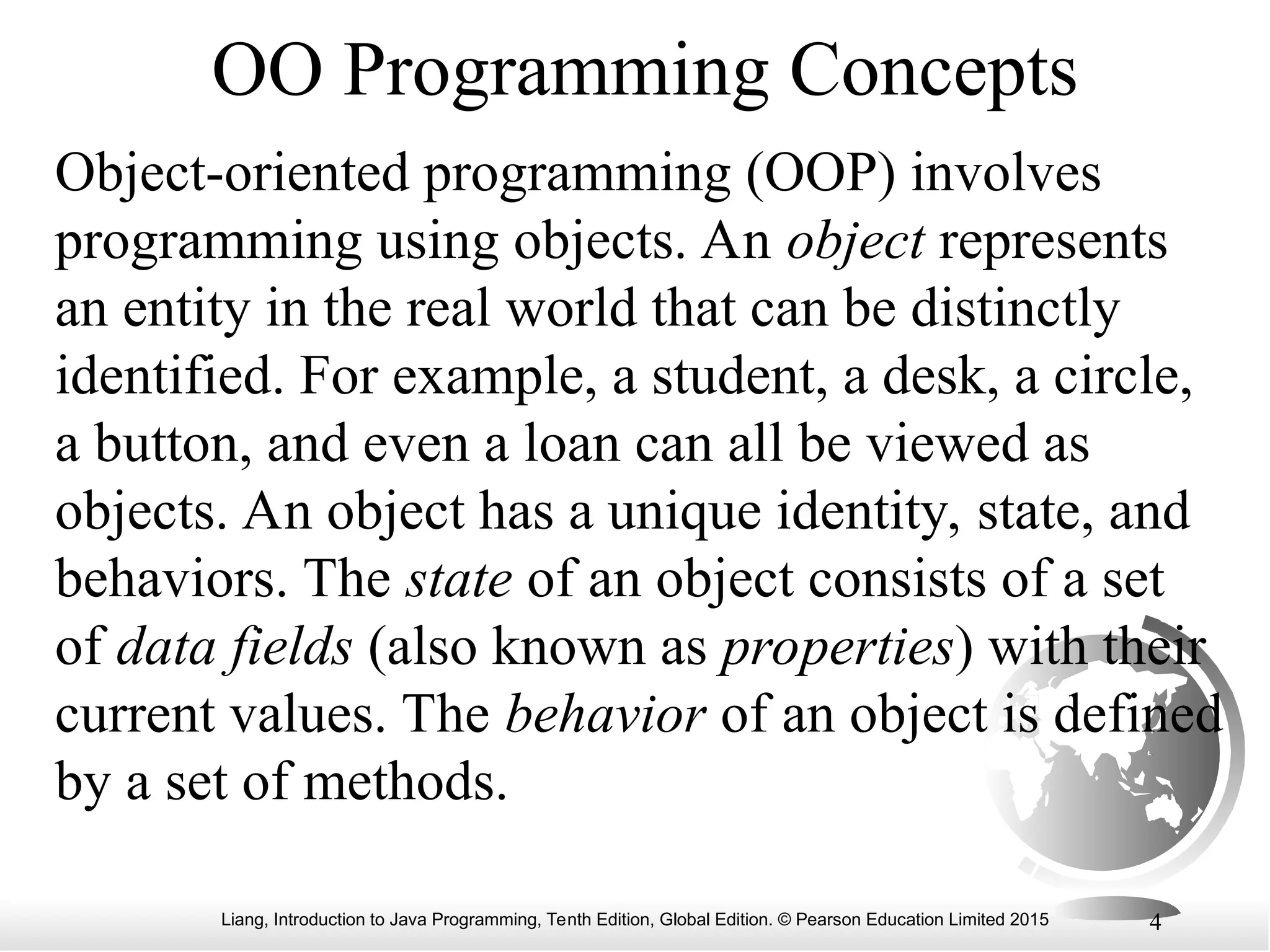Liang, Introduction to Java Programming, Tenth Edition, Global Edition. © Pearson Education Limited 2015 4 OO Programming Concepts Object-oriented programming (OOP) involves programming using objects. An object represents an entity in the real world that can be distinctly identified. For example, a student, a desk, a circle, a button, and even a loan can all be viewed as objects. An object has a unique identity, state, and behaviors. The state of an object consists of a set of data fields (also known as properties) with their current values. The behavior of an object is defined by a set of methods. 