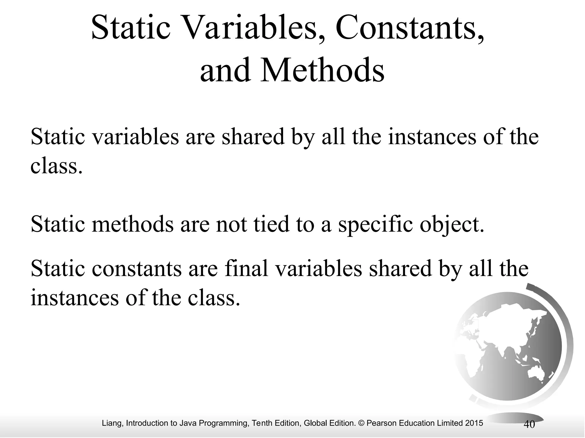 Liang, Introduction to Java Programming, Tenth Edition, Global Edition. © Pearson Education Limited 2015 40 Static Variables, Constants, and Methods Static variables are shared by all the instances of the class. Static methods are not tied to a specific object. Static constants are final variables shared by all the instances of the class. 