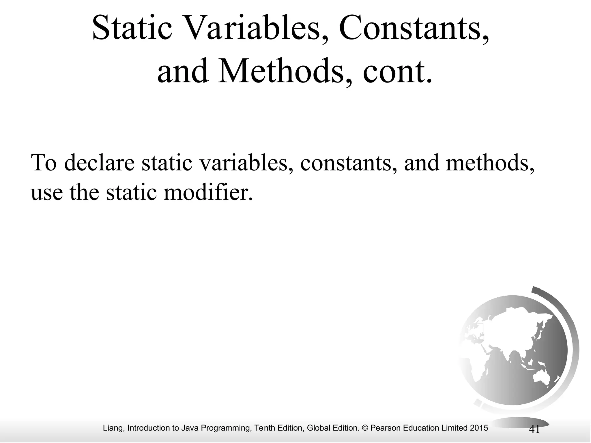 Liang, Introduction to Java Programming, Tenth Edition, Global Edition. © Pearson Education Limited 2015 41 Static Variables, Constants, and Methods, cont. To declare static variables, constants, and methods, use the static modifier. 